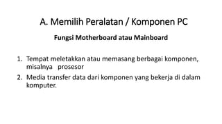 Fungsi Motherboard atau Mainboard
1. Tempat meletakkan atau memasang berbagai komponen,
misalnya prosesor
2. Media transfer data dari komponen yang bekerja di dalam
komputer.
A. Memilih Peralatan / Komponen PC
 
