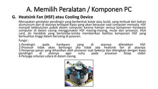 A. Memilih Peralatan / Komponen PC
G. Heatsink Fan (HSF) atau Cooling Device
Merupakan peralatan pendingin yang berbentuk kotak atau bulat, yang terbuat dari bahan
alumunium dan di atasnya terdapat kipas yang akan berputar saat computer menyala. HSF
menjadi kebbutuhan pokok dalam computer karena hampir semua komponen hardware
computer di dalam casing menggunakan HSF masing-masing, mulai dari prosesor, VGA
card, dn Harddisk yang berlomba-lomba memberikan fasilitas komponen HSF yang
berkualitas tinggi dalam bersaing di pasaran.
fungsi :
1.Pendingin pada hardware yang di atasnya diletakkan HSF.
2.Prosesor tidak akan berfungsi jika tidak ada heatsink fan di atasnya.
3.Penyerap panas yang dihasilkan oleh prosesor saat bekerja dan dilengkapi dengan kipas
pendingin di atasnya agar suhu pada prosesor tetap stabil.
4.Penjaga sirkulasi udara di dalam casing.
 