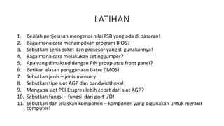 LATIHAN
1. Berilah penjelasan mengenai nilai FSB yang ada di pasaran!
2. Bagaimana cara menampilkan program BIOS?
3. Sebutkan jenis soket dan prosesor yang di gunakannya!
4. Bagaimana cara melakukan seting jumper?
5. Apa yang dimaksud dengan PIN group atau front panel?
6. Berikan alasan penggunaan batre CMOS!
7. Sebutkan jenis – jenis memory!
8. Sebutkan tipe slot AGP dan bandwidthnya!
9. Mengapa slot PCI Exspres lebih cepat dari slot AGP?
10. Sebutkan fungsi – fungsi dari port I/O!
11. Sebutkan dan jelaskan komponen – komponen yang digunakan untuk merakit
computer!
 