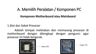 Komponen Motherboard atau Mainboard
1.Slot dan Soket Prosesor
Adalah tempat meletakan dan memasang prosesor di
motherboard dengan dilengkapi dengan pengunci agar
prosesor ini tidak bergerak.
A. Memilih Peralatan / Komponen PC
Soket 478
Soket 775
 