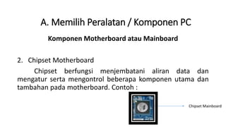 Komponen Motherboard atau Mainboard
2. Chipset Motherboard
Chipset berfungsi menjembatani aliran data dan
mengatur serta mengontrol beberapa komponen utama dan
tambahan pada motherboard. Contoh :
A. Memilih Peralatan / Komponen PC
Chipset Mainboard
 