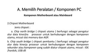 Komponen Motherboard atau Mainboard
2.Chipset Motherboard
Jenis chipset :
a. Chip north bridge ( chipset utama ) berfungsi sebagai pengatur
alur data kinerjha prosesor untuk berhubungan dengan komponen
utama, missal slot memory dan AGP.
b. Chip south bridge ( chipset pembantu ) berfungsi sebagai pengatur
alur data kinerja prosesor untuk berhubungaan dengan komponen
sekunder atau komponen yang sudah diatur chipset utama, missal : IDE
/hardsik, USB dll
A. Memilih Peralatan / Komponen PC
 
