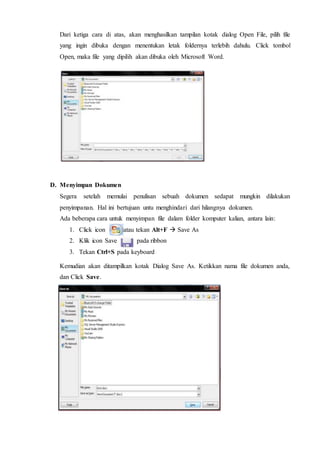 Dari ketiga cara di atas, akan menghasilkan tampilan kotak dialog Open File, pilih file
yang ingin dibuka dengan menentukan letak foldernya terlebih dahulu. Click tombol
Open, maka file yang dipilih akan dibuka oleh Microsoft Word.
D. Menyimpan Dokumen
Segera setelah memulai penulisan sebuah dokumen sedapat mungkin dilakukan
penyimpanan. Hal ini bertujuan untu menghindari dari hilangnya dokumen.
Ada beberapa cara untuk menyimpan file dalam folder komputer kalian, antara lain:
1. Click icon atau tekan Alt+F  Save As
2. Klik icon Save pada ribbon
3. Tekan Ctrl+S pada keyboard
Kemudian akan ditampilkan kotak Dialog Save As. Ketikkan nama file dokumen anda,
dan Click Save.
 