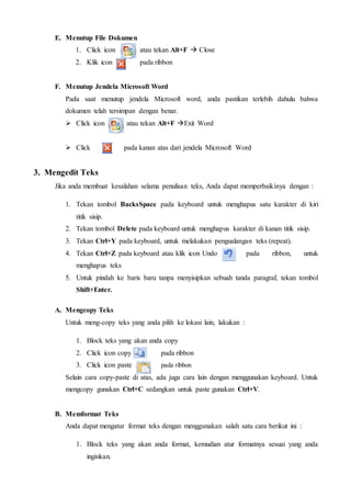 E. Menutup File Dokumen
1. Click icon atau tekan Alt+F  Close
2. Klik icon pada ribbon
F. Menutup Jendela Microsoft Word
Pada saat menutup jendela Microsoft word, anda pastikan terlebih dahulu bahwa
dokumen telah tersimpan dengan benar.
 Click icon atau tekan Alt+F Exit Word
 Click pada kanan atas dari jendela Microsoft Word
3. Mengedit Teks
Jika anda membuat kesalahan selama penulisan teks, Anda dapat memperbaikinya dengan :
1. Tekan tombol BacksSpace pada keyboard untuk menghapus satu karakter di kiri
titik sisip.
2. Tekan tombol Delete pada keyboard untuk menghapus karakter di kanan titik sisip.
3. Tekan Ctrl+Y pada keyboard, untuk melakukan pengualangan teks (repeat).
4. Tekan Ctrl+Z pada keyboard atau klik icon Undo pada ribbon, untuk
menghapus teks
5. Untuk pindah ke baris baru tanpa menyisipkan sebuah tanda paragraf, tekan tombol
Shift+Enter.
A. Mengcopy Teks
Untuk meng-copy teks yang anda pilih ke lokasi lain, lakukan :
1. Block teks yang akan anda copy
2. Click icon copy pada ribbon
3. Click icon paste pada ribbon
Selain cara copy-paste di atas, ada juga cara lain dengan menggunakan keyboard. Untuk
mengcopy gunakan Ctrl+C sedangkan untuk paste gunakan Ctrl+V.
B. Memformat Teks
Anda dapat mengatur format teks dengan menggunakan salah satu cara berikut ini :
1. Block teks yang akan anda format, kemudian atur formatnya sesuai yang anda
inginkan.
 