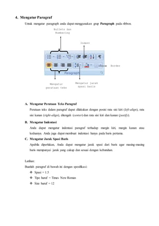 4. Mengatur Paragraf
Untuk mengatur paragraph anda dapat menggunakan grup Paragraph pada ribbon.
A. Mengatur Perataan Teks Paragraf
Perataan teks dalam paragraf dapat dilakukan dengan posisi rata sisi kiri (left-align), rata
sisi kanan (right-align), ditengah (center) dan rata sisi kiri dan kanan (justify).
B. Mengatur Indentasi
Anda dapat mengatur indentasi paragraf terhadap margin kiri, margin kanan atau
keduanya. Anda juga dapat membuat indentasi hanya pada baris pertama.
C. Mengatur Jarak Spasi Baris
Apabila diperlukan, Anda dapat mengatur jarak spasi dari baris agar masing-masing
baris mempunyai jarak yang cukup dan sesuai dengan kebutuhan.
Latihan:
Buatlah paragraf di bawah ini dengan spesifikasi:
 Spasi = 1.5
 Tipe huruf = Times New Roman
 Size huruf = 12
Bullets dan
Numbering
Indent
Border
Mengatur jarak
spasi baris
Mengatur
perataan teks
 