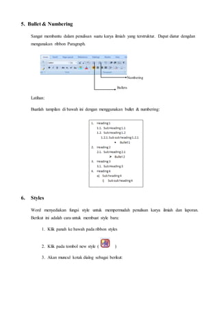 5. Bullet & Numbering
Sangat membantu dalam penulisan suatu karya ilmiah yang terstruktur. Dapat diatur dengdan
mengunakan ribbon Paragraph.
Numbering
Bullets
Latihan:
Buatlah tampilan di bawah ini dengan menggunakan bullet & numbering:
6. Styles
Word menyediakan fungsi style untuk mempermudah penulisan karya ilmiah dan laporan.
Berikut ini adalah cara untuk membuat style baru:
1. Klik panah ke bawah pada ribbon styles
2. Klik pada tombol new style ( )
3. Akan muncul kotak dialog sebagai berikut:
 
