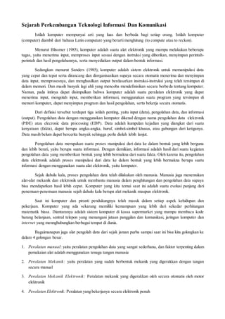 Sejarah Perkembangan Teknologi Informasi Dan Komunikasi
Istilah komputer mempunyai arti yang luas dan berbeda bagi setiap orang. Istilah komputer
(computer) diambil dari bahasa Latin computare yang berarti menghitung (to compute atau to reckon).
Menurut Blissmer (1985), komputer adalah suatu alat elektronik yang mampu melakukan beberapa
tugas, yaitu menerima input, memproses input sesuai dengan instruksi yang diberikan, menyimpan perintah-
perintah dan hasil pengolahannya, serta menyediakan output dalam bentuk informasi.
Sedangkan menurut Sanders (1985), komputer adalah sistem elektronik untuk memanipulasi data
yang cepat dan tepat serta dirancang dan diorganisasikan supaya secara otomatis menerima dan menyimpan
data input, memprosesnya, dan menghasilkan output berdasarkan instruksi-instruksi yang telah tersimpan di
dalam memori. Dan masih banyak lagi ahli yang mencoba mendefinisikan secara berbeda tentang komputer.
Namun, pada intinya dapat disimpulkan bahwa komputer adalah suatu peralatan elektronik yang dapat
menerima input, mengolah input, memberikan informasi, menggunakan suatu program yang tersimpan di
memori komputer, dapat menyimpan program dan hasil pengolahan, serta bekerja secara otomatis.
Dari definisi tersebut terdapat tiga istilah penting, yaitu input (data), pengolahan data, dan informasi
(output). Pengolahan data dengan menggunakan komputer dikenal dengan nama pengolahan data elektronik
(PDE) atau elecronic data processing (EDP). Data adalah kumpulan kejadian yang diangkat dari suatu
kenyataan (fakta), dapat berupa angka-angka, huruf, simbol-simbol khusus, atau gabungan dari ketiganya.
Data masih belum dapat bercerita banyak sehingga perlu diolah lebih lanjut.
Pengolahan data merupakan suatu proses manipulasi dari data ke dalam bentuk yang lebih berguna
dan lebih berati, yaitu berupa suatu informasi. Dengan demikian, informasi adalah hasil dari suatu kegiatan
pengolahan data yang memberikan bentuk yang lebih bermakna dari suatu fakta. Oleh karena itu, pengolahan
data elektronik adalah proses manipulasi dari data ke dalam bentuk yang lebih bermakna berupa suatu
informasi dengan menggunakan suatu alat elektronik, yaitu komputer.
Sejak dahulu kala, proses pengolahan data telah dilakukan oleh manusia. Manusia juga menemukan
alat-alat mekanik dan elektronik untuk membantu manusia dalam penghitungan dan pengolahan data supaya
bisa mendapatkan hasil lebih cepat. Komputer yang kita temui saat ini adalah suatu evolusi panjang dari
penemuan-penemuan manusia sejah dahulu kala berupa alat mekanik maupun elektronik.
Saat ini komputer dan piranti pendukungnya telah masuk dalam setiap aspek kehidupan dan
pekerjaan. Komputer yang ada sekarang memiliki kemampuan yang lebih dari sekedar perhitungan
matematik biasa. Diantaranya adalah sistem komputer di kassa supermarket yang mampu membaca kode
barang belanjaan, sentral telepon yang menangani jutaan panggilan dan komunikasi, jaringan komputer dan
internet yang mennghubungkan berbagai tempat di dunia.
Bagaimanapun juga alat pengolah data dari sejak jaman purba sampai saat ini bisa kita golongkan ke
dalam 4 golongan besar.
1. Peralatan manual: yaitu peralatan pengolahan data yang sangat sederhana, dan faktor terpenting dalam
pemakaian alat adalah menggunakan tenaga tangan manusia
2. Peralatan Mekanik: yaitu peralatan yang sudah berbentuk mekanik yang digerakkan dengan tangan
secara manual
3. Peralatan Mekanik Elektronik: Peralatan mekanik yang digerakkan oleh secara otomatis oleh motor
elektronik
4. Peralatan Elektronik: Peralatan yang bekerjanya secara elektronik penuh
 