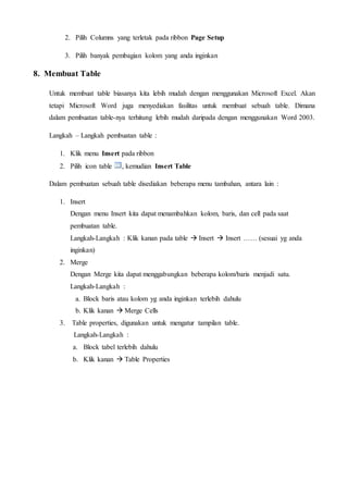 2. Pilih Columns yang terletak pada ribbon Page Setup
3. Pilih banyak pembagian kolom yang anda inginkan
8. Membuat Table
Untuk membuat table biasanya kita lebih mudah dengan menggunakan Microsoft Excel. Akan
tetapi Microsoft Word juga menyediakan fasilitas untuk membuat sebuah table. Dimana
dalam pembuatan table-nya terhitung lebih mudah daripada dengan menggunakan Word 2003.
Langkah – Langkah pembuatan table :
1. Klik menu Insert pada ribbon
2. Pilih icon table , kemudian Insert Table
Dalam pembuatan sebuah table disediakan beberapa menu tambahan, antara lain :
1. Insert
Dengan menu Insert kita dapat menambahkan kolom, baris, dan cell pada saat
pembuatan table.
Langkah-Langkah : Klik kanan pada table  Insert  Insert …… (sesuai yg anda
inginkan)
2. Merge
Dengan Merge kita dapat menggabungkan beberapa kolom/baris menjadi satu.
Langkah-Langkah :
a. Block baris atau kolom yg anda inginkan terlebih dahulu
b. Klik kanan  Merge Cells
3. Table properties, digunakan untuk mengatur tampilan table.
Langkah-Langkah :
a. Block tabel terlebih dahulu
b. Klik kanan  Table Properties
 