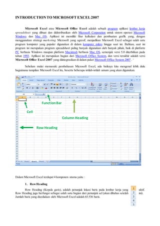 INTRODUCTIONTO MICROSOFT EXCEL2007
Microsoft Excel atau Microsoft Office Excel adalah sebuah program aplikasi lembar kerja
spreadsheet yang dibuat dan didistribusikan oleh Microsoft Corporation untuk sistem operasi Microsoft
Windows dan Mac OS. Aplikasi ini memiliki fitur kalkulasi dan pembuatan grafik yang, dengan
menggunakan strategi marketing Microsoft yang agresif, menjadikan Microsoft Excel sebagai salah satu
program komputer yang populer digunakan di dalam komputer mikro hingga saat ini. Bahkan, saat ini
program ini merupakan program spreadsheet paling banyak digunakan oleh banyak pihak, baik di platform
PC berbasis Windows maupun platform Macintosh berbasis Mac OS, semenjak versi 5.0 diterbitkan pada
tahun 1993. Aplikasi ini merupakan bagian dari Microsoft Office System, dan versi terakhir adalah versi
Microsoft Office Excel 2007 yang diintegrasikan di dalam paket Microsoft Office System 2007 . i
Sebelum mulai memasuki pembahasan Microsoft Excel, ada baiknya kita mengenal lebih dulu
bagaimana tampilan Microsoft Excel itu, beserta beberapa istilah-istilah umum yang akan digunakan.
Dalam Microsoft Excel terdapat 4 komponen utama yaitu :
1. RowHeading
Row Heading (Kepala garis), adalah penunjuk lokasi baris pada lembar kerja yang aktif.
Row Heading juga berfungsi sebagai salah satu bagian dari penunjuk sel (akan dibahas setelah ini).
Jumlah baris yang disediakan oleh Microsoft Excel adalah 65.536 baris.
Column Heading
Row Heading
FunctionBar
Cell
 