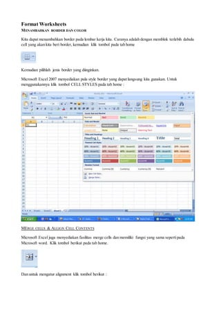 Format Worksheets
MENAMBAHKAN BORDER DAN COLOR
Kita dapat menambahkan border pada lembar kerja kita. Caranya adalah dengan memblok terlebih dahulu
cell yang akan kita beri border, kemudian klik tombol pada tab home
Kemudian pilihlah jenis border yang diinginkan.
Microsoft Excel 2007 menyediakan pula style border yang dapat langsung kita gunakan. Untuk
menggunakannya klik tombol CELL STYLES pada tab home :
MERGE CELLS & ALLIGN CELL CONTENTS
Microsoft Excel juga menyediakan fasilitas merge cells dan memiliki fungsi yang sama sepertipada
Microsoft word. Klik tombol berikut pada tab home.
Dan untuk mengatur alignment klik tombol berikut :
 
