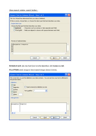 Akan muncul window seperti berikut :
Delimited dipilih jika dua buah kata tersebut dipisahkan oleh koma atau tab.
Fixed Width untuk mengeset data terpisah dengan ukuran tertentu.
 