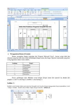 o Menggunakan Rumus (Formula)
Rumus merupakan bagian terpenting dari Program Microsoft Excel , karena setiap tabel dan
dokumen yang kita ketik akan selalu berhubungan dengan rumus dan fungsi. Operator matematika yang akan
sering digunakan dalam rumus adalah ;
Lambang Fungsi
+ Penjumlahan
- Pengurangan
* Perkalian
/ Pembagian
^ Perpangkatan
% Persentase
Proses perhitungan akan dilakukan sesuai dengan derajat urutan dari operator ini, dimulai dari
pangkat (^), kali (*), atau bagi (/), tambah (+) atau kurang (-).
Latihan 1 :
Ketiklah contoh berikut dalam excel anda dan hitunglah total tersebut dengan menggunakan fungsi penjumlahan. ( total
= Harga x Jumlah). Setelah selesai silakan simpan dengan nama file : latihan1.xls.
?
 