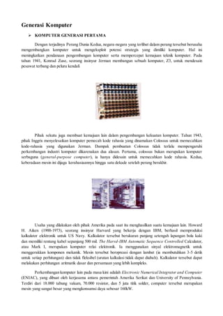 Generasi Komputer
 KOMPUTER GENERASI PERTAMA
Dengan terjadinya Perang Dunia Kedua, negara-negara yang terlibat dalam perang tersebut berusaha
mengembangkan komputer untuk mengeksploit potensi strategis yang dimiliki komputer. Hal ini
meningkatkan pendanaan pengembangan komputer serta mempercepat kemajuan teknik komputer. Pada
tahun 1941, Konrad Zuse, seorang insinyur Jerman membangun sebuah komputer, Z3, untuk mendesain
pesawat terbang dan peluru kendali
Pihak sekutu juga membuat kemajuan lain dalam pengembangan kekuatan komputer. Tahun 1943,
pihak Inggris menyelesaikan komputer pemecah kode rahasia yang dinamakan Colossus untuk memecahkan
kode-rahasia yang digunakan Jerman. Dampak pembuatan Colossus tidak terlalu mempengaruhi
perkembangan industri komputer dikarenakan dua alasan. Pertama, colossus bukan merupakan komputer
serbaguna (general-purpose computer), ia hanya didesain untuk memecahkan kode rahasia. Kedua,
keberadaan mesin ini dijaga kerahasiaannya hingga satu dekade setelah perang berakhir.
Usaha yang dilakukan oleh pihak Amerika pada saat itu menghasilkan suatu kemajuan lain. Howard
H. Aiken (1900-1973), seorang insinyur Harvard yang bekerja dengan IBM, berhasil memproduksi
kalkulator elektronik untuk US Navy. Kalkulator tersebut berukuran panjang setengah lapangan bola kaki
dan memiliki rentang kabel sepanjang 500 mil. The Harvd-IBM Automatic Sequence Controlled Calculator,
atau Mark I, merupakan komputer relai elektronik. Ia menggunakan sinyal elektromagnetik untuk
menggerakkan komponen mekanik. Mesin tersebut beropreasi dengan lambat (ia membutuhkan 3-5 detik
untuk setiap perhitungan) dan tidak fleksibel (urutan kalkulasi tidak dapat diubah). Kalkulator tersebut dapat
melakukan perhitungan aritmatik dasar dan persamaan yang lebih kompleks.
Perkembangan komputer lain pada masa kini adalah Electronic Numerical Integrator and Computer
(ENIAC), yang dibuat oleh kerjasama antara pemerintah Amerika Serikat dan University of Pennsylvania.
Terdiri dari 18.000 tabung vakum, 70.000 resistor, dan 5 juta titik solder, computer tersebut merupakan
mesin yang sangat besar yang mengkonsumsi daya sebesar 160kW.
 