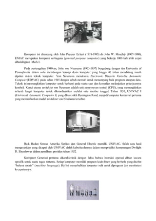 Komputer ini dirancang oleh John Presper Eckert (1919-1995) dn John W. Mauchly (1907-1980),
ENIAC merupakan komputer serbaguna (general purpose computer) yang bekerja 1000 kali lebih cepat
dibandingkan Mark I.
Pada pertengahan 1940-an, John von Neumann (1903-1957) bergabung dengan tim University of
Pennsylvania dalam usha membangun konsep desin komputer yang hingga 40 tahun mendatang masih
dipakai dalam teknik komputer. Von Neumann mendesain Electronic Discrete Variable Automatic
Computer(EDVAC) pada tahun 1945 dengan sebuh memori untuk menampung baik program ataupun data.
Teknik ini memungkinkan komputer untuk berhenti pada suatu saat dan kemudian melanjutkan pekerjaannya
kembali. Kunci utama arsitektur von Neumann adalah unit pemrosesan sentral (CPU), yang memungkinkan
seluruh fungsi komputer untuk dikoordinasikan melalui satu sumber tunggal. Tahun 1951, UNIVAC I
(Universal Automatic Computer I) yang dibuat oleh Remington Rand, menjadi komputer komersial pertama
yang memanfaatkan model arsitektur von Neumann tersebut.
Baik Badan Sensus Amerika Serikat dan General Electric memiliki UNIVAC. Salah satu hasil
mengesankan yang dicapai oleh UNIVAC dalah keberhasilannya dalam memprediksi kemenangan Dwilight
D. Eisenhower dalam pemilihan presiden tahun 1952.
Komputer Generasi pertama dikarakteristik dengan fakta bahwa instruksi operasi dibuat secara
spesifik untuk suatu tugas tertentu. Setiap komputer memiliki program kode-biner yang berbeda yang disebut
“bahasa mesin” (machine language). Hal ini menyebabkan komputer sulit untuk diprogram dan membatasi
kecepatannya.
 