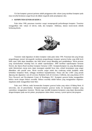 Ciri lain komputer generasi pertama adalah penggunaan tube vakum (yang membuat komputer pada
masa tersebut berukuran sangat besar) dn silinder magnetik untuk penyimpanan data.
 KOMPUTER GENERASI KEDUA
Pada tahun 1948, penemuan transistor sangat mempengaruhi perkembangan komputer. Transistor
menggantikan tube vakum di televisi, radio, dan komputer. Akibatnya, ukuran mesin-mesin elektrik
berkurang drastis.
Transistor mulai digunakan di dalam komputer mulai pada tahun 1956. Penemuan lain yang berupa
pengembangan memori inti-magnetik membantu pengembangan komputer generasi kedua yang lebih kecil,
lebih cepat, lebih dapat diandalkan, dan lebih hemat energi dibanding para pendahulunya. Mesin pertama
yang memanfaatkan teknologi baru ini adalah superkomputer. IBM membuat superkomputer bernama
Stretch, dan Sprery-Rand membuat komputer bernama LARC. Komputerkomputer ini, yang dikembangkan
untuk laboratorium energi atom, dapat menangani sejumlah besar data, sebuah kemampuan yang sangat
dibutuhkan oleh peneliti atom. Mesin tersebut sangat mahal dan cenderung terlalu kompleks untuk
kebutuhan komputasi bisnis, sehingga membatasi kepopulerannya. Hanya ada dua LARC yang pernah
dipasang dan digunakan: satu di Lawrence Radiation Labs di Livermore, California, dan yang lainnya di US
Navy Research and Development Center di Washington D.C. Komputer generasi kedua menggantikan
bahasa mesin dengan bahasa assembly. Bahasa assembly adalah bahasa yang menggunakan singkatan-
singakatan untuk menggantikan kode biner.
Pada awal 1960-an, mulai bermunculan komputer generasi kedua yang sukses di bidang bisnis, di
universitas, dan di pemerintahan. Komputer-komputer generasi kedua ini merupakan komputer yang
sepenuhnya menggunakan transistor. Mereka juga memiliki komponen-komponen yang dapat diasosiasikan
dengan komputer pada saat ini: printer, penyimpanan dalam disket, memory, system operasi, dan program.
 