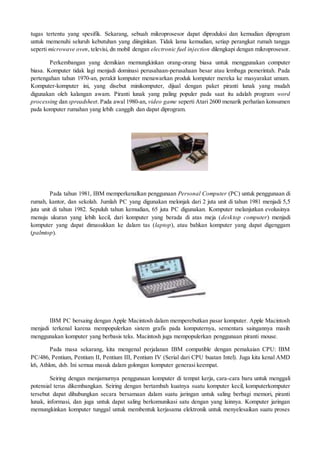 tugas tertentu yang spesifik. Sekarang, sebuah mikroprosesor dapat diproduksi dan kemudian diprogram
untuk memenuhi seluruh kebutuhan yang diinginkan. Tidak lama kemudian, setiap perangkat rumah tangga
seperti microwave oven, televisi, dn mobil dengan electronic fuel injection dilengkapi dengan mikroprosesor.
Perkembangan yang demikian memungkinkan orang-orang biasa untuk menggunakan computer
biasa. Komputer tidak lagi menjadi dominasi perusahaan-perusahaan besar atau lembaga pemerintah. Pada
pertengahan tahun 1970-an, perakit komputer menawarkan produk komputer mereka ke masyarakat umum.
Komputer-komputer ini, yang disebut minikomputer, dijual dengan paket piranti lunak yang mudah
digunakan oleh kalangan awam. Piranti lunak yang paling populer pada saat itu adalah program word
processing dan spreadsheet. Pada awal 1980-an, video game seperti Atari 2600 menarik perhatian konsumen
pada komputer rumahan yang lebih canggih dan dapat diprogram.
Pada tahun 1981, IBM memperkenalkan penggunaan Personal Computer (PC) untuk penggunaan di
rumah, kantor, dan sekolah. Jumlah PC yang digunakan melonjak dari 2 juta unit di tahun 1981 menjadi 5,5
juta unit di tahun 1982. Sepuluh tahun kemudian, 65 juta PC digunakan. Komputer melanjutkan evolusinya
menuju ukuran yang lebih kecil, dari komputer yang berada di atas meja (desktop computer) menjadi
komputer yang dapat dimasukkan ke dalam tas (laptop), atau bahkan komputer yang dapat digenggam
(palmtop).
IBM PC bersaing dengan Apple Macintosh dalam memperebutkan pasar komputer. Apple Macintosh
menjadi terkenal karena mempopulerkan sistem grafis pada komputernya, sementara saingannya masih
menggunakan komputer yang berbasis teks. Macintosh juga mempopulerkan penggunaan piranti mouse.
Pada masa sekarang, kita mengenal perjalanan IBM compatible dengan pemakaian CPU: IBM
PC/486, Pentium, Pentium II, Pentium III, Pentium IV (Serial dari CPU buatan Intel). Juga kita kenal AMD
k6, Athlon, dsb. Ini semua masuk dalam golongan komputer generasi keempat.
Seiring dengan menjamurnya penggunaan komputer di tempat kerja, cara-cara baru untuk menggali
potensial terus dikembangkan. Seiring dengan bertambah kuatnya suatu komputer kecil, komputerkomputer
tersebut dapat dihubungkan secara bersamaan dalam suatu jaringan untuk saling berbagi memori, piranti
lunak, informasi, dan juga untuk dapat saling berkomunikasi satu dengan yang lainnya. Komputer jaringan
memungkinkan komputer tunggal untuk membentuk kerjasama elektronik untuk menyelesaikan suatu proses
 