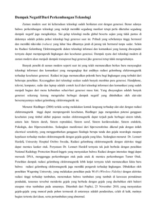 Dampak NegatifDari PerkembanganTeknologi
Zaman modern saat ini keberadaan teknologi sudah berikatan erat dengan generasi. Benar adanya
bahwa perkembangan teknologi yang melejit memiliki segudang manfaat tetapi perlu diketahui segudang
dampak negatif juga mengikutinya. Sisi gelap teknologi media global beserta sajian yang tidak pantas di
dalamnya adalah pelaku polusi teknologi bagi generasi saat ini. Pribadi yang sebelumnya tinggi, bermoral
dan memiliki nilai-nilai (values) yang luhur bisa dibuatnya jatuh di jurang tak bermoral tanpa sadar. Selain
itu Radiasi Gelombang Elektromagnetik dalam teknologi infomasi dan komunikasi yang kurang diwaspadai
ternyata dapat mempengaruhi lingkungan dan kesehatan generasi. Dampak nyata dari teknologi modern di
zaman modern akan menjadi dampak transparan bagi generasi jika generasi tetap tidak mengetahuinya.
Banyak peneliti di zaman modern seperti saat ini yang telah memunculkan berkas baru menyangkut
teknologi informasi dan komunikasi yang mengungkap ikut andilnya radiasi gelombang elektromagnetik
terhadap kesehatan generasi. Radiasi ini juga memunculkan polemik baru bagi lingkungan yang terbukti dari
beberapa penelitian. Kecanggihan dari teknologi seakan sudah banyak membius para generasi. Handphone,
televisi, komputer, radio dan laptop adalah contoh kecil dari teknologi informasi dan komunikasi yang sudah
menjadi bagian dari menu kebutuhan sehari-hari generasi masa kini. Yang disayangkan adalah banyak
generasi sekarang kurang mengetahui berbagai dampak negatif yang ditimbulkan oleh alat-alat
bersemayamnya radiasi gelombang elektromagnetik ini.
Menurut Riedlinger (2004) terlalu sering melakukan kontak langsung terhadap alat-alat dengan radiasi
elektromagnetik tinggi dapat mempengaruhi kesehatan, Riedlinger juga mengatakan potensi gangguan
kesehatan yang timbul akibat pajanan medan elektromagnetik dapat terjadi pada berbagai sistem tubuh,
antara lain: Sistem darah, Sistem reproduksi, Sistem saraf, Sistem kardiovaskular, Sistem endokrin,
Psikologis, dan Hipersensitivitas. Sedangkan manifestasi dari hipersensitivitas dikenal pula dengan istilah
electrical sensitivity, yang menggambarkan gangguan fisiologis berupa tanda dan gejala neurologis maupun
kepekaan terhadap medan elektromagnetik dengan gejala-gejala yang khas. Sedangkan menurut Dr. Lennart
Hardell, Univarsity Hospital Orebro Swedia, Radiasi gelombang elektromagnetik dengan aktivitas tinggi
dapat memicu kanker otak. Peryataan Dr. Lennart Hardell ternyata tak jauh berbeda dengan penelitian
National Radiology Protection Board-Inggris yang menyatakan bahwa Radiasi dengan intensitas tinggi dapat
merusak DNA, mengganggu perkembangan otak pada anak & memicu perkembangan Tumor Otak.
Penelitian dampak radiasi gelombang elektromagnetik lebih lanjut ternyata telah memunculkan fakta baru
bahwa radiasi gelombang elektromagnetik juga memiliki pengaruh terhadap lingkungan. Dibuktikan oleh
penelitian Wagening University, yang melakukan penelitian pada Wi-Fi (Wireless Fidelity) dengan aktivitas
radiasi tinggi terhadap tumbuhan, menemukan bahwa tumbuhan yang tumbuh di kawasan pemukiman
penduduk, tanaman tersebut menderita gejala yang berbeda dengan gejala yang disebabkan oleh bakteri
ataupun virus tumbuhan pada umumnya. Ditambah dari PopSci, 23 November 2010, yang menyatakan
gejala-gejala yang muncul pada pohon termasuk di antaranya adalah pendarahan, celah di kulit, matinya
bagian tertentu dari daun, serta pertumbuhan yang abnormal.
 