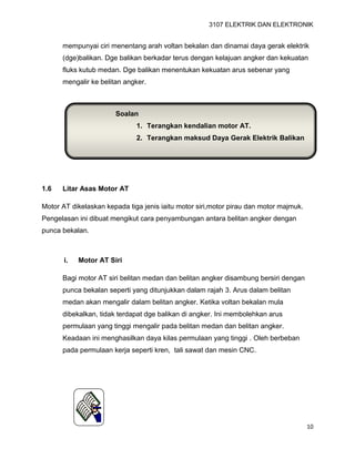 3107 ELEKTRIK DAN ELEKTRONIK
10
mempunyai ciri menentang arah voltan bekalan dan dinamai daya gerak elektrik
(dge)balikan. Dge balikan berkadar terus dengan kelajuan angker dan kekuatan
fluks kutub medan. Dge balikan menentukan kekuatan arus sebenar yang
mengalir ke belitan angker.
1.6 Litar Asas Motor AT
Motor AT dikelaskan kepada tiga jenis iaitu motor siri,motor pirau dan motor majmuk.
Pengelasan ini dibuat mengikut cara penyambungan antara belitan angker dengan
punca bekalan.
i. Motor AT Siri
Bagi motor AT siri belitan medan dan belitan angker disambung bersiri dengan
punca bekalan seperti yang ditunjukkan dalam rajah 3. Arus dalam belitan
medan akan mengalir dalam belitan angker. Ketika voltan bekalan mula
dibekalkan, tidak terdapat dge balikan di angker. Ini membolehkan arus
permulaan yang tinggi mengalir pada belitan medan dan belitan angker.
Keadaan ini menghasilkan daya kilas permulaan yang tinggi . Oleh berbeban
pada permulaan kerja seperti kren, tali sawat dan mesin CNC.
Soalan
1. Terangkan kendalian motor AT.
2. Terangkan maksud Daya Gerak Elektrik Balikan
 
