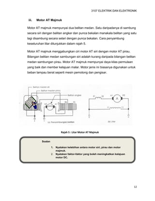 3107 ELEKTRIK DAN ELEKTRONIK
12
Soalan
1. Nyatakan kelebihan antara motor siri, pirau dan motor
majmuk.
2. Nyatakan faktor-faktor yang boleh meningkatkan kelajuan
motor DC.
iii. Motor AT Majmuk
Motor AT majmuk mempunyai dua belitan medan. Satu daripadanya di sambung
secara siri dengan belitan angker dan punca bekalan manakala belitan yang satu
lagi disambung secara selari dengan punca bekalan. Cara penyambung
keseluruhan litar ditunjukkan dalam rajah 5.
Motor AT majmuk menggabungkan ciri motor AT siri dengan motor AT pirau.
Bilangan belitan medan sambungan siri adalah kurang daripada bilangan belitan
medan sambungan pirau. Motor AT majmuk mempunyai daya kilas permulaan
yang baik dan member kelajuan malar. Motor jenis ini biasanya digunakan untuk
beban lampau berat seperti mesin pemotong dan pengisar.
Rajah 5 : Litar Motor AT Majmuk
 