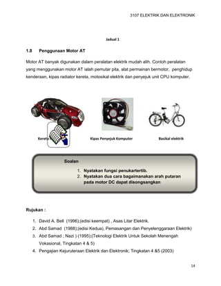 3107 ELEKTRIK DAN ELEKTRONIK
14
1.8 Penggunaan Motor AT
Motor AT banyak digunakan dalam peralatan elektrik mudah alih. Contoh peralatan
yang menggunakan motor AT ialah pemutar pita, alat permainan bermotor, penghidup
kenderaan, kipas radiator kereta, motosikal elektrik dan penyejuk unit CPU komputer.
Rujukan :
1. David A. Bell (1996);(edisi keempat) , Asas Litar Elektrik.
2. Abd Samad (1988);(edisi Kedua), Pemasangan dan Penyelenggaraan Elektrik)
3. Abd Samad ; Nazi ) (1995);(Teknologi Elektrik Untuk Sekolah Menengah
Vokasional, Tingkatan 4 & 5)
4. Pengajian Kejuruteraan Elektrik dan Elektronik; Tingkatan 4 &5 (2003)
Jadual 1
Kereta mainan Kipas Penyejuk Komputer Basikal elektrik
Soalan
1. Nyatakan fungsi penukartertib.
2. Nyatakan dua cara bagaimanakan arah putaran
pada motor DC dapat disongsangkan
 