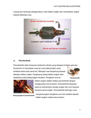 3107 ELEKTRIK DAN ELEKTRONIK
5
Penukartertib
Gelung Angker & penukartertib
Lubang alur berfungsi sebagai laluan untuk belitan angker dan memisahkan angker
kepada beberapa ruas.
v) Penukartertib
Penukartertib ialah komponen berbentuk silinder yang terdapat di dalam pemutar.
Komponen ini merupakan susunan ruas palang logam yang
bertebat antara satu sama lain. Bilangan ruas bergantung kepada
bilangan belitan angker. Penghujung setiap belitan angker akan
dipaterikan pada palang logam tersebut. Pengaliran arus ke
belitan angker adalah melalui penukartertib dengan
menggunakan berus karbon. Penukartertib dipasang
pada aci berhampiran dengan angker dan turut berputar
bersama-sama angker. Penukartertib berfungsi untuk
menghubungkan pengaliran arus dari bekalan kepada
belitan angker melalui berus karbon.
 
