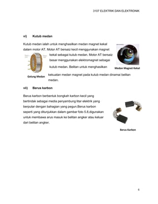 3107 ELEKTRIK DAN ELEKTRONIK
6
Medan Magnet Kekal
Gelung Medan
vi) Kutub medan
Kutub medan ialah untuk menghasilkan medan magnet kekal
dalam motor AT. Motor AT bersaiz kecil menggunakan magnet
kekal sebagai kutub medan. Motor AT bersaiz
besar menggunakan elektromagnet sebagai
kutub medan. Belitan untuk menghasilkan
kekuatan medan magnet pada kutub medan dinamai belitan
medan.
vii) Berus karbon
Berus karbon berbentuk bongkah karbon kecil yang
bertindak sebagai media penyambung litar elektrik yang
berputar dengan bahagian yang pegun.Berus karbon
seperti yang ditunjukkan dalam gambar foto 5.8,digunakan
untuk membawa arus masuk ke belitan angker atau keluar
dari belitan angker.
Berus Karbon
 