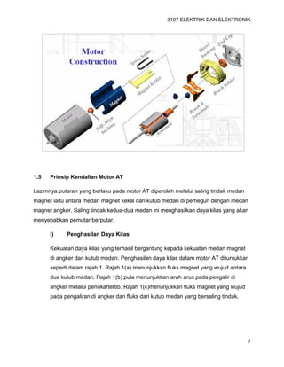 3107 ELEKTRIK DAN ELEKTRONIK
7
1.5 Prinsip Kendalian Motor AT
Lazimnya.putaran yang berlaku pada motor AT diperoleh melalui saling tindak medan
magnet iaitu antara medan magnet kekal dari kutub medan di pemegun dengan medan
magnet angker. Saling tindak kedua-dua medan ini menghasilkan daya kilas yang akan
menyebabkan pemutar berputar.
i) Penghasilan Daya Kilas
Kekuatan daya kilas yang terhasil bergantung kepada kekuatan medan magnet
di angker dan kutub medan. Penghasilan daya kilas dalam motor AT ditunjukkan
seperti dalam rajah 1. Rajah 1(a) menunjukkan fluks magnet yang wujud antara
dua kutub medan. Rajah 1(b) pula menunjukkan arah arus pada pengalir di
angker melalui penukartertib. Rajah 1(c)menunjukkan fluks magnet yang wujud
pada pengaliran di angker dan fluks dari kutub medan yang bersaling tindak.
 