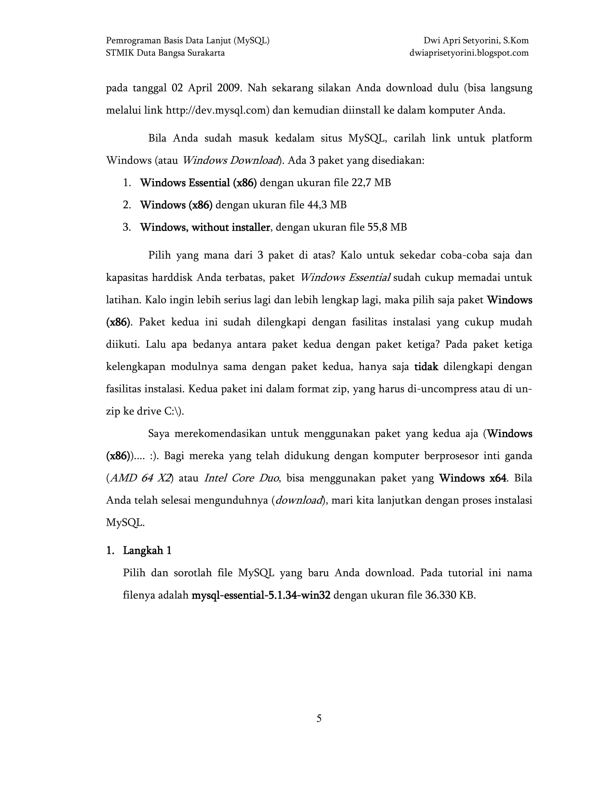 Pemrograman Basis Data Lanjut (MySQL) Dwi Apri Setyorini, S.Kom
STMIK Duta Bangsa Surakarta dwiaprisetyorini.blogspot.com
5
pada tanggal 02 April 2009. Nah sekarang silakan Anda download dulu (bisa langsung
melalui link http://dev.mysql.com) dan kemudian diinstall ke dalam komputer Anda.
Bila Anda sudah masuk kedalam situs MySQL, carilah link untuk platform
Windows (atau Windows Download). Ada 3 paket yang disediakan:
1. WindowsWindowsWindowsWindows Essential (x86)Essential (x86)Essential (x86)Essential (x86) dengan ukuran file 22,7 MB
2. Windows (x86)Windows (x86)Windows (x86)Windows (x86) dengan ukuran file 44,3 MB
3. Windows, without installerWindows, without installerWindows, without installerWindows, without installer, dengan ukuran file 55,8 MB
Pilih yang mana dari 3 paket di atas? Kalo untuk sekedar coba-coba saja dan
kapasitas harddisk Anda terbatas, paket Windows Essential sudah cukup memadai untuk
latihan. Kalo ingin lebih serius lagi dan lebih lengkap lagi, maka pilih saja paket WindowsWindowsWindowsWindows
(x86)(x86)(x86)(x86). Paket kedua ini sudah dilengkapi dengan fasilitas instalasi yang cukup mudah
diikuti. Lalu apa bedanya antara paket kedua dengan paket ketiga? Pada paket ketiga
kelengkapan modulnya sama dengan paket kedua, hanya saja tidaktidaktidaktidak dilengkapi dengan
fasilitas instalasi. Kedua paket ini dalam format zip, yang harus di-uncompress atau di un-
zip ke drive C:).
Saya merekomendasikan untuk menggunakan paket yang kedua aja (WindowsWindowsWindowsWindows
(x86)(x86)(x86)(x86)).... :). Bagi mereka yang telah didukung dengan komputer berprosesor inti ganda
(AMD 64 X2) atau Intel Core Duo, bisa menggunakan paket yang Windows x64Windows x64Windows x64Windows x64. Bila
Anda telah selesai mengunduhnya (download), mari kita lanjutkan dengan proses instalasi
MySQL.
1111.... Langkah 1Langkah 1Langkah 1Langkah 1
Pilih dan sorotlah file MySQL yang baru Anda download. Pada tutorial ini nama
filenya adalah mysqlmysqlmysqlmysql----essentialessentialessentialessential----5.1.345.1.345.1.345.1.34----win32win32win32win32 dengan ukuran file 36.330 KB.
 