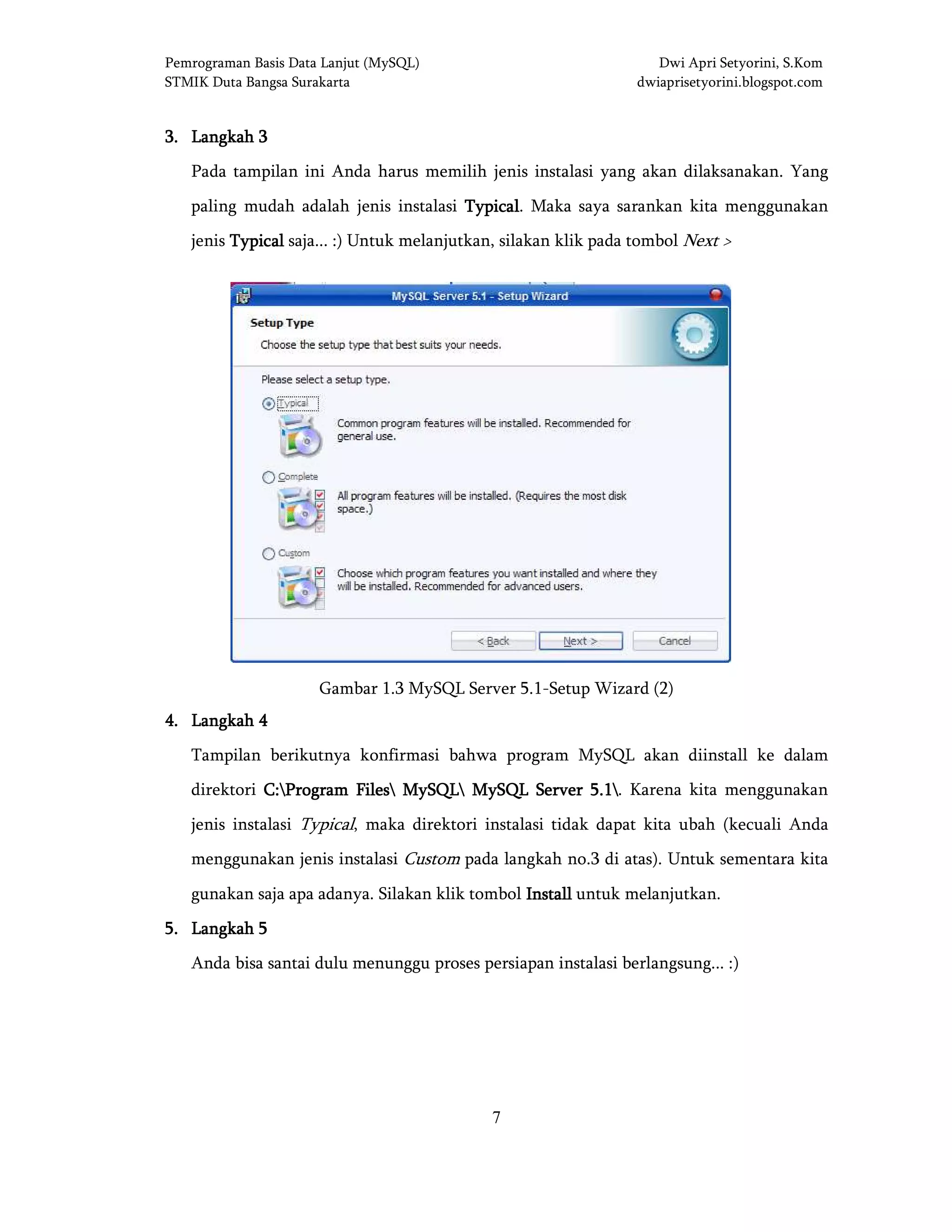 Pemrograman Basis Data Lanjut (MySQL) Dwi Apri Setyorini, S.Kom
STMIK Duta Bangsa Surakarta dwiaprisetyorini.blogspot.com
7
3333.... LangkahLangkahLangkahLangkah 3333
Pada tampilan ini Anda harus memilih jenis instalasi yang akan dilaksanakan. Yang
paling mudah adalah jenis instalasi TypicalTypicalTypicalTypical. Maka saya sarankan kita menggunakan
jenis TypicalTypicalTypicalTypical saja... :) Untuk melanjutkan, silakan klik pada tombol Next >
Gambar 1.3 MySQL Server 5.1-Setup Wizard (2)
4444.... LangkahLangkahLangkahLangkah 4444
Tampilan berikutnya konfirmasi bahwa program MySQL akan diinstall ke dalam
direktori C:C:C:C:Program FilesProgram FilesProgram FilesProgram Files MySQLMySQLMySQLMySQL MySQL Server 5.1MySQL Server 5.1MySQL Server 5.1MySQL Server 5.1. Karena kita menggunakan
jenis instalasi Typical, maka direktori instalasi tidak dapat kita ubah (kecuali Anda
menggunakan jenis instalasi Custom pada langkah no.3 di atas). Untuk sementara kita
gunakan saja apa adanya. Silakan klik tombol InstallInstallInstallInstall untuk melanjutkan.
5555.... LangkahLangkahLangkahLangkah 5555
Anda bisa santai dulu menunggu proses persiapan instalasi berlangsung... :)
 