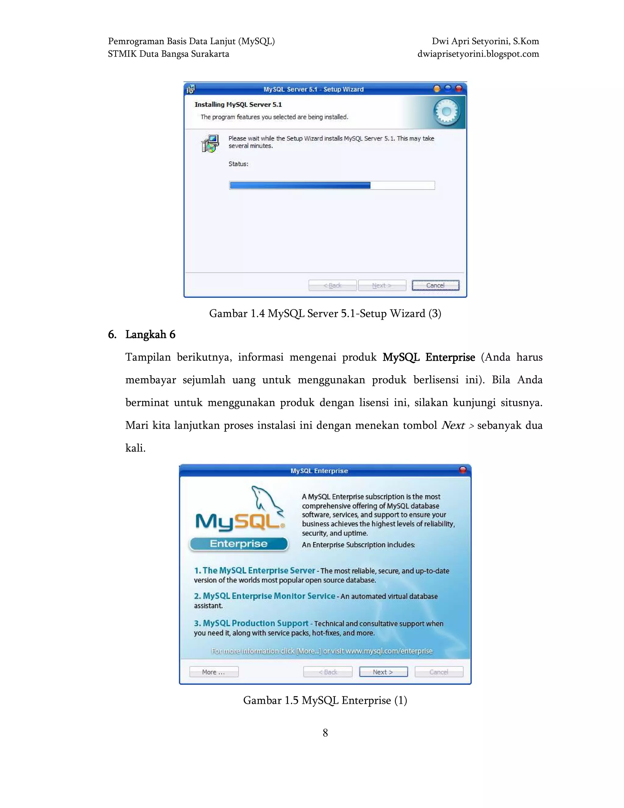 Pemrograman Basis Data Lanjut (MySQL) Dwi Apri Setyorini, S.Kom
STMIK Duta Bangsa Surakarta dwiaprisetyorini.blogspot.com
8
Gambar 1.4 MySQL Server 5.1-Setup Wizard (3)
6666.... LangkahLangkahLangkahLangkah 6666
Tampilan berikutnya, informasi mengenai produk MySQL EnterpriseMySQL EnterpriseMySQL EnterpriseMySQL Enterprise (Anda harus
membayar sejumlah uang untuk menggunakan produk berlisensi ini). Bila Anda
berminat untuk menggunakan produk dengan lisensi ini, silakan kunjungi situsnya.
Mari kita lanjutkan proses instalasi ini dengan menekan tombol Next > sebanyak dua
kali.
Gambar 1.5 MySQL Enterprise (1)
 
