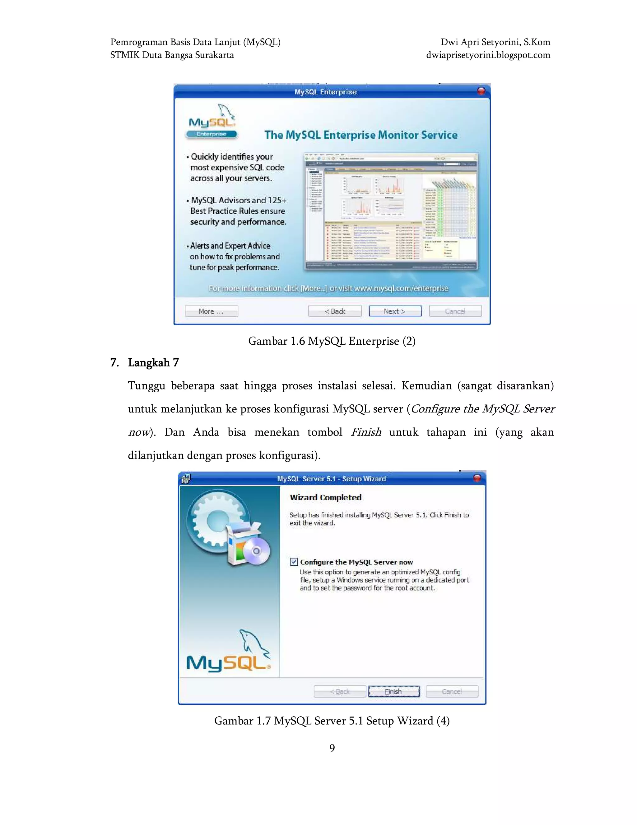 Pemrograman Basis Data Lanjut (MySQL) Dwi Apri Setyorini, S.Kom
STMIK Duta Bangsa Surakarta dwiaprisetyorini.blogspot.com
9
Gambar 1.6 MySQL Enterprise (2)
7777.... Langkah 7Langkah 7Langkah 7Langkah 7
Tunggu beberapa saat hingga proses instalasi selesai. Kemudian (sangat disarankan)
untuk melanjutkan ke proses konfigurasi MySQL server (Configure the MySQL Server
now). Dan Anda bisa menekan tombol Finish untuk tahapan ini (yang akan
dilanjutkan dengan proses konfigurasi).
Gambar 1.7 MySQL Server 5.1 Setup Wizard (4)
 