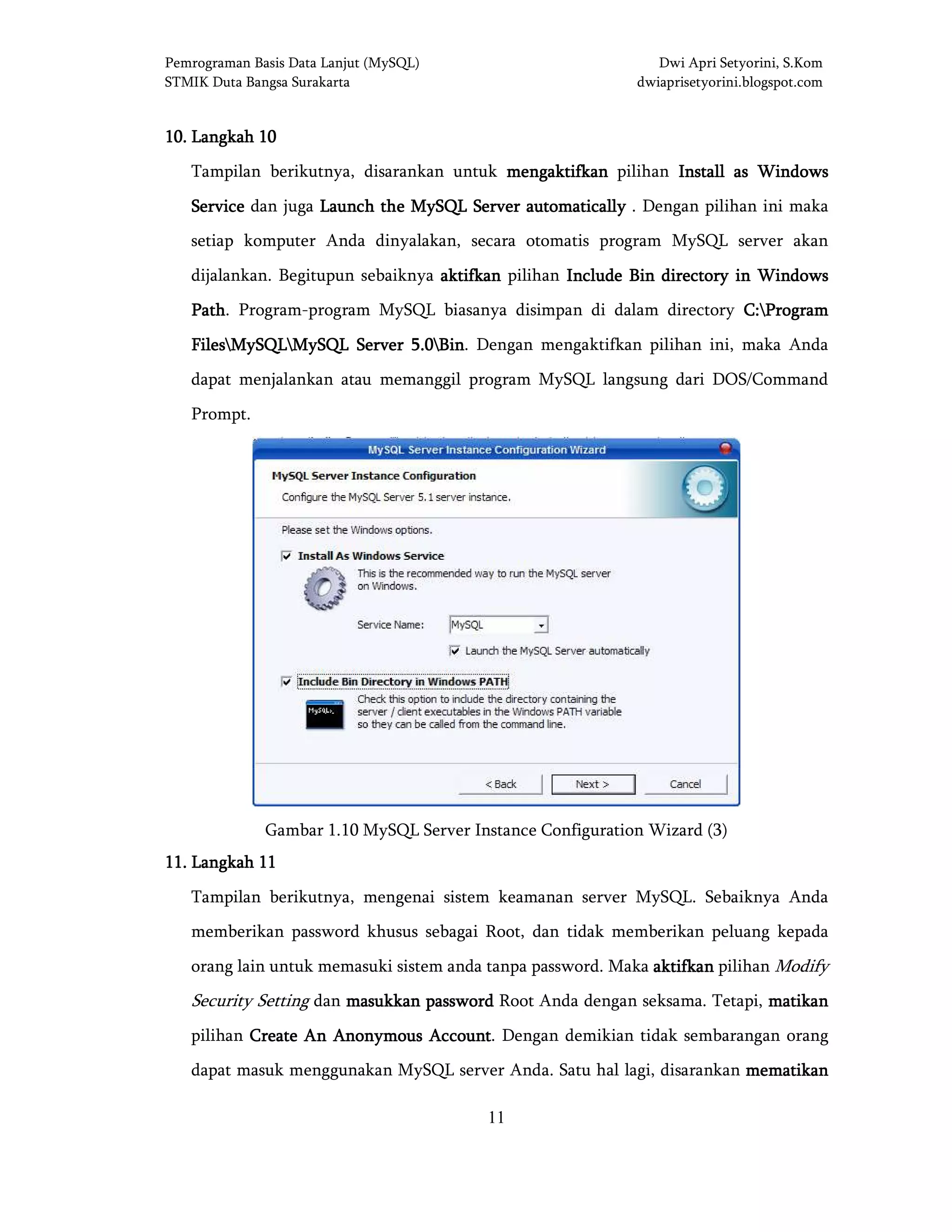 Pemrograman Basis Data Lanjut (MySQL) Dwi Apri Setyorini, S.Kom
STMIK Duta Bangsa Surakarta dwiaprisetyorini.blogspot.com
11
10101010.... LangkahLangkahLangkahLangkah 10101010
Tampilan berikutnya, disarankan untuk mengaktifkanmengaktifkanmengaktifkanmengaktifkan pilihan Install as WindowsInstall as WindowsInstall as WindowsInstall as Windows
ServiceServiceServiceService dan juga LLLLaunch the MySQL Server automaticallyaunch the MySQL Server automaticallyaunch the MySQL Server automaticallyaunch the MySQL Server automatically . Dengan pilihan ini maka
setiap komputer Anda dinyalakan, secara otomatis program MySQL server akan
dijalankan. Begitupun sebaiknya aktifkanaktifkanaktifkanaktifkan pilihan Include Bin directory in WindowsInclude Bin directory in WindowsInclude Bin directory in WindowsInclude Bin directory in Windows
PathPathPathPath. Program-program MySQL biasanya disimpan di dalam directory C:C:C:C:ProgramProgramProgramProgram
FilesFilesFilesFilesMySQLMySQLMySQLMySQLMySQL Server 5.0MySQL Server 5.0MySQL Server 5.0MySQL Server 5.0BinBinBinBin. Dengan mengaktifkan pilihan ini, maka Anda
dapat menjalankan atau memanggil program MySQL langsung dari DOS/Command
Prompt.
Gambar 1.10 MySQL Server Instance Configuration Wizard (3)
11111111.... LangkahLangkahLangkahLangkah 11111111
Tampilan berikutnya, mengenai sistem keamanan server MySQL. Sebaiknya Anda
memberikan password khusus sebagai Root, dan tidak memberikan peluang kepada
orang lain untuk memasuki sistem anda tanpa password. Maka aktifkanaktifkanaktifkanaktifkan pilihan Modify
Security Setting dan masukkan passwordmasukkan passwordmasukkan passwordmasukkan password Root Anda dengan seksama. Tetapi, matikanmatikanmatikanmatikan
pilihan Create An Anonymous AccountCreate An Anonymous AccountCreate An Anonymous AccountCreate An Anonymous Account. Dengan demikian tidak sembarangan orang
dapat masuk menggunakan MySQL server Anda. Satu hal lagi, disarankan mematikanmematikanmematikanmematikan
 