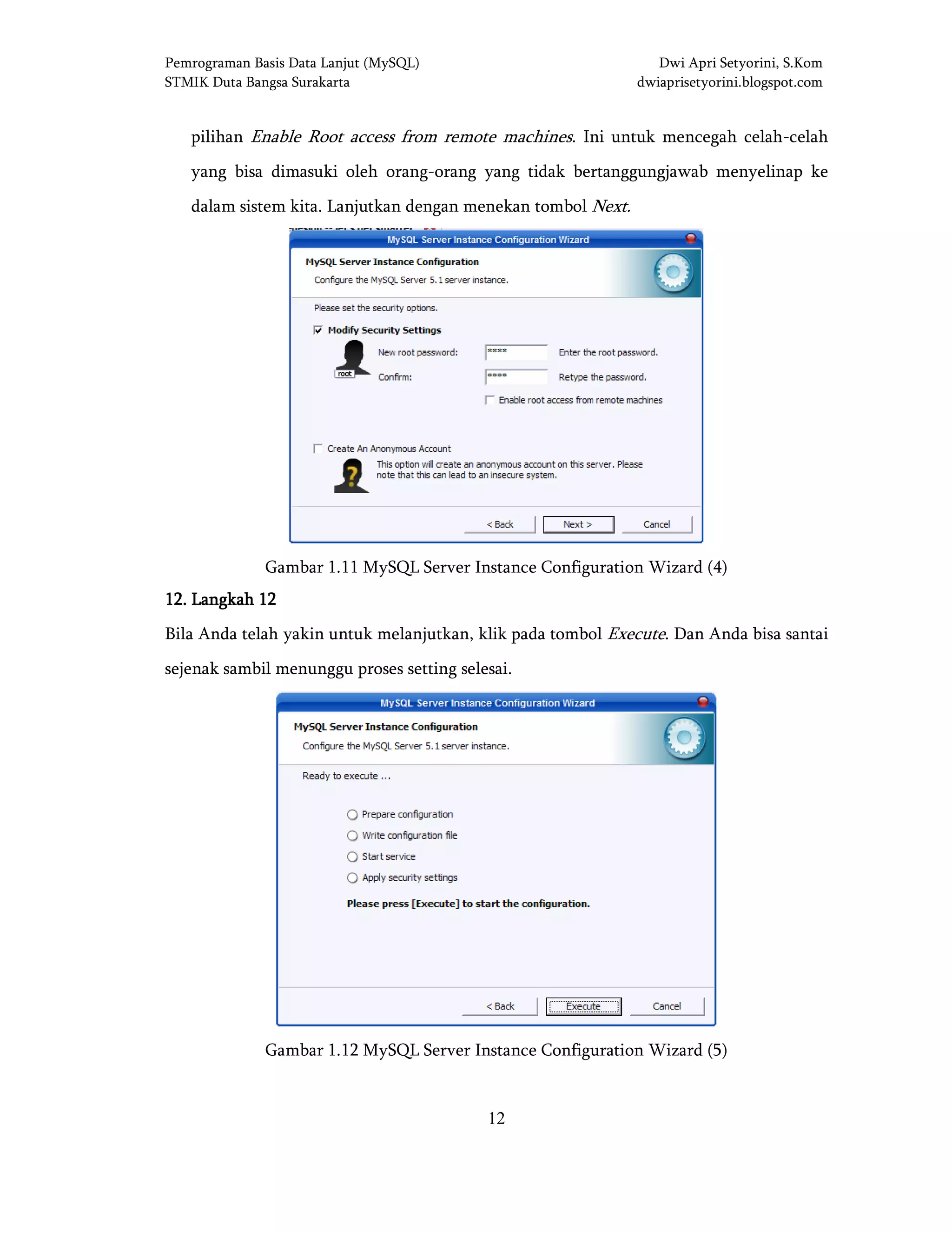 Pemrograman Basis Data Lanjut (MySQL) Dwi Apri Setyorini, S.Kom
STMIK Duta Bangsa Surakarta dwiaprisetyorini.blogspot.com
12
pilihan Enable Root access from remote machines. Ini untuk mencegah celah-celah
yang bisa dimasuki oleh orang-orang yang tidak bertanggungjawab menyelinap ke
dalam sistem kita. Lanjutkan dengan menekan tombol Next.
Gambar 1.11 MySQL Server Instance Configuration Wizard (4)
12121212.... LangkaLangkaLangkaLangkahhhh 12121212
Bila Anda telah yakin untuk melanjutkan, klik pada tombol Execute. Dan Anda bisa santai
sejenak sambil menunggu proses setting selesai.
Gambar 1.12 MySQL Server Instance Configuration Wizard (5)
 