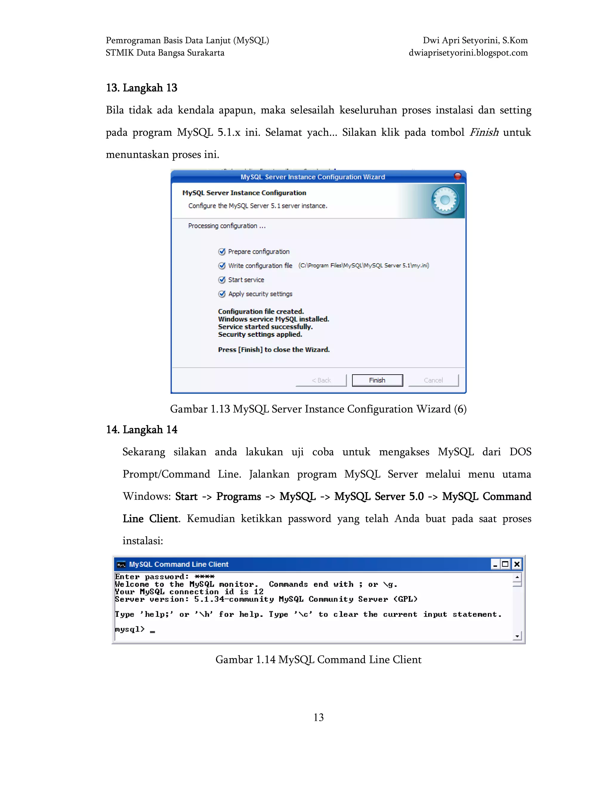 Pemrograman Basis Data Lanjut (MySQL) Dwi Apri Setyorini, S.Kom
STMIK Duta Bangsa Surakarta dwiaprisetyorini.blogspot.com
13
13131313.... LangkahLangkahLangkahLangkah 13131313
Bila tidak ada kendala apapun, maka selesailah keseluruhan proses instalasi dan setting
pada program MySQL 5.1.x ini. Selamat yach... Silakan klik pada tombol Finish untuk
menuntaskan proses ini.
Gambar 1.13 MySQL Server Instance Configuration Wizard (6)
14141414.... LangkahLangkahLangkahLangkah 14141414
Sekarang silakan anda lakukan uji coba untuk mengakses MySQL dari DOS
Prompt/Command Line. Jalankan program MySQL Server melalui menu utama
Windows: StartStartStartStart ----> Programs> Programs> Programs> Programs ----> MySQL> MySQL> MySQL> MySQL ----> MySQL Server 5.0> MySQL Server 5.0> MySQL Server 5.0> MySQL Server 5.0 ----> MySQL Command> MySQL Command> MySQL Command> MySQL Command
Line ClientLine ClientLine ClientLine Client. Kemudian ketikkan password yang telah Anda buat pada saat proses
instalasi:
Gambar 1.14 MySQL Command Line Client
 