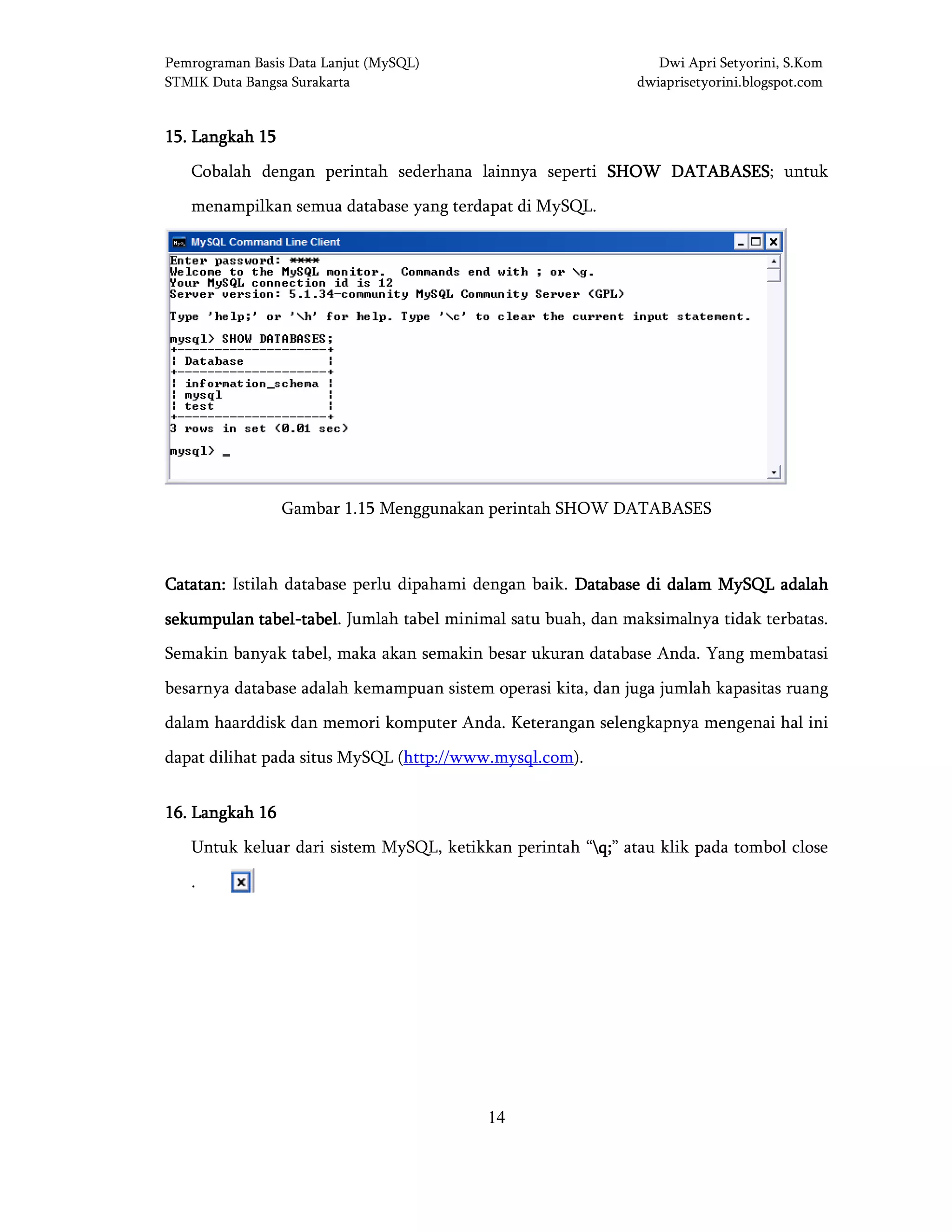 Pemrograman Basis Data Lanjut (MySQL) Dwi Apri Setyorini, S.Kom
STMIK Duta Bangsa Surakarta dwiaprisetyorini.blogspot.com
14
15151515.... LangkahLangkahLangkahLangkah 15151515
Cobalah dengan perintah sederhana lainnya seperti SHOW DATABASESSHOW DATABASESSHOW DATABASESSHOW DATABASES; untuk
menampilkan semua database yang terdapat di MySQL.
Gambar 1.15 Menggunakan perintah SHOW DATABASES
Catatan:Catatan:Catatan:Catatan: Istilah database perlu dipahami dengan baik. Database di dalam MySQL adalahDatabase di dalam MySQL adalahDatabase di dalam MySQL adalahDatabase di dalam MySQL adalah
sekumpulan tabelsekumpulan tabelsekumpulan tabelsekumpulan tabel----tabeltabeltabeltabel. Jumlah tabel minimal satu buah, dan maksimalnya tidak terbatas.
Semakin banyak tabel, maka akan semakin besar ukuran database Anda. Yang membatasi
besarnya database adalah kemampuan sistem operasi kita, dan juga jumlah kapasitas ruang
dalam haarddisk dan memori komputer Anda. Keterangan selengkapnya mengenai hal ini
dapat dilihat pada situs MySQL (http://www.mysql.com).
16161616.... LangkahLangkahLangkahLangkah 16161616
Untuk keluar dari sistem MySQL, ketikkan perintah “q;q;q;q;” atau klik pada tombol close
.
 