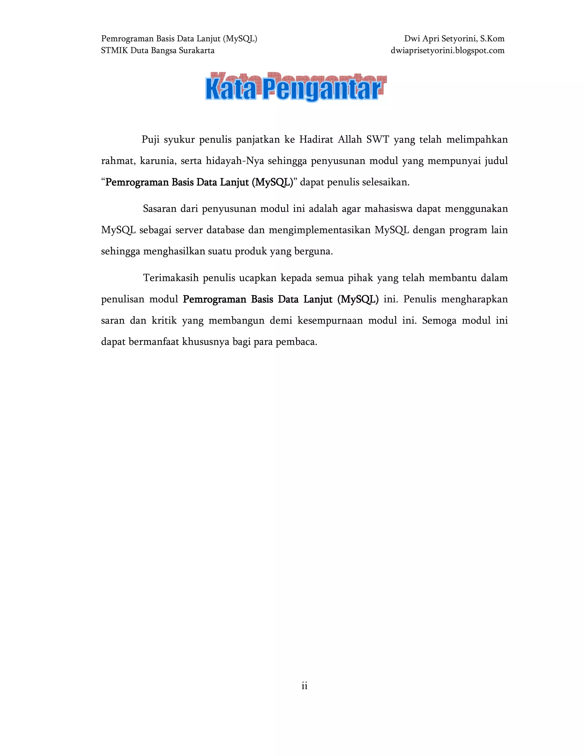 Pemrograman Basis Data Lanjut (MySQL) Dwi Apri Setyorini, S.Kom
STMIK Duta Bangsa Surakarta dwiaprisetyorini.blogspot.com
ii
KATA PENGANTARKATA PENGANTARKATA PENGANTARKATA PENGANTAR
Puji syukur penulis panjatkan ke Hadirat Allah SWT yang telah melimpahkan
rahmat, karunia, serta hidayah-Nya sehingga penyusunan modul yang mempunyai judul
“Pemrograman Basis Data Lanjut (MySQL)Pemrograman Basis Data Lanjut (MySQL)Pemrograman Basis Data Lanjut (MySQL)Pemrograman Basis Data Lanjut (MySQL)” dapat penulis selesaikan.
Sasaran dari penyusunan modul ini adalah agar mahasiswa dapat menggunakan
MySQL sebagai server database dan mengimplementasikan MySQL dengan program lain
sehingga menghasilkan suatu produk yang berguna.
Terimakasih penulis ucapkan kepada semua pihak yang telah membantu dalam
penulisan modul Pemrograman Basis Data Lanjut (MySQL)Pemrograman Basis Data Lanjut (MySQL)Pemrograman Basis Data Lanjut (MySQL)Pemrograman Basis Data Lanjut (MySQL) ini. Penulis mengharapkan
saran dan kritik yang membangun demi kesempurnaan modul ini. Semoga modul ini
dapat bermanfaat khususnya bagi para pembaca.
 