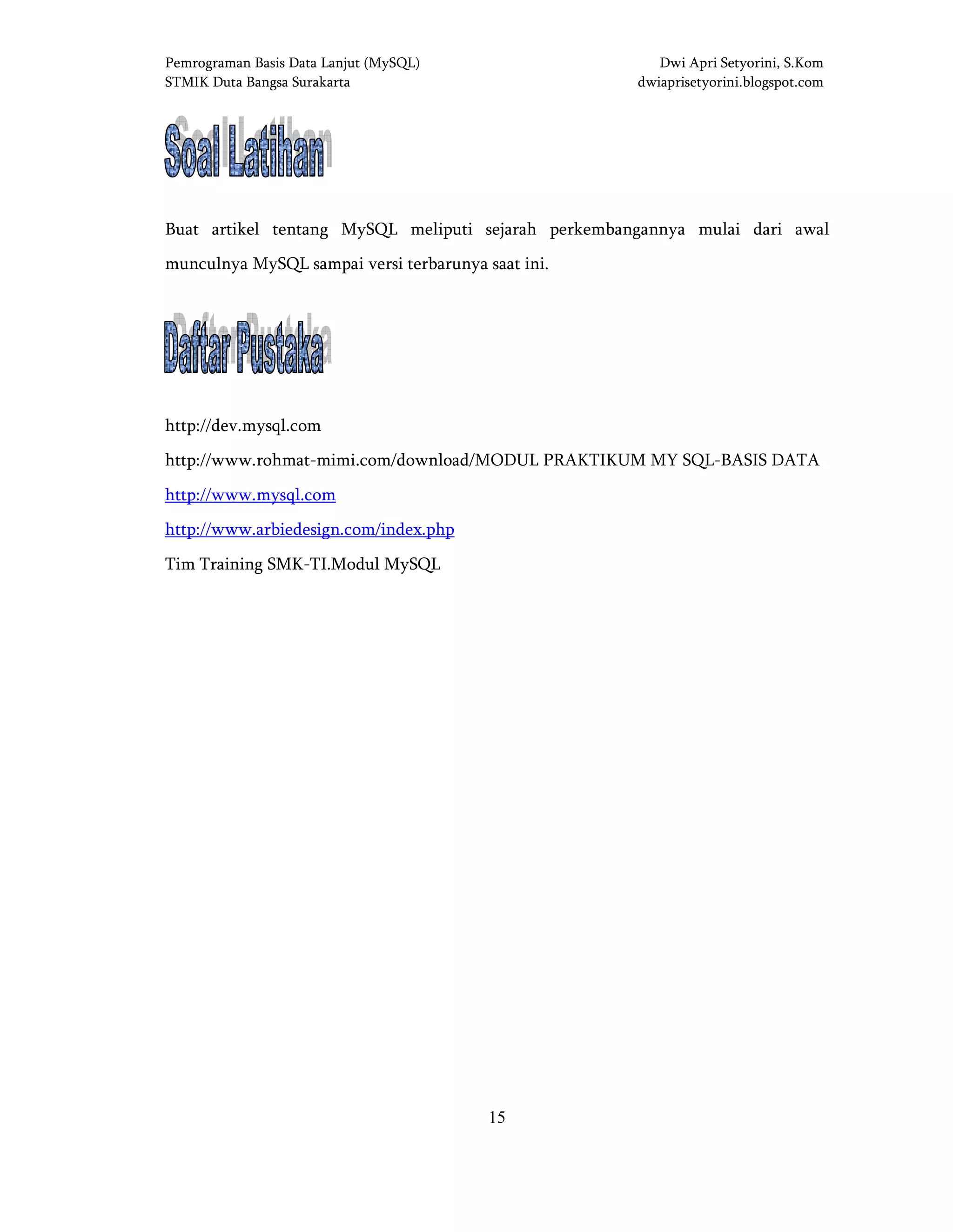 Pemrograman Basis Data Lanjut (MySQL) Dwi Apri Setyorini, S.Kom
STMIK Duta Bangsa Surakarta dwiaprisetyorini.blogspot.com
15
SOAL LATIHANSOAL LATIHANSOAL LATIHANSOAL LATIHAN
Buat artikel tentang MySQL meliputi sejarah perkembangannya mulai dari awal
munculnya MySQL sampai versi terbarunya saat ini.
DAFTAR PUSTAKADAFTAR PUSTAKADAFTAR PUSTAKADAFTAR PUSTAKA
http://dev.mysql.com
http://www.rohmat-mimi.com/download/MODUL PRAKTIKUM MY SQL-BASIS DATA
http://www.mysql.com
http://www.arbiedesign.com/index.php
Tim Training SMK-TI.Modul MySQL
BAB IIBAB IIBAB IIBAB II DASARDASARDASARDASAR----DASARDASARDASARDASAR MySQLMySQLMySQLMySQL
 