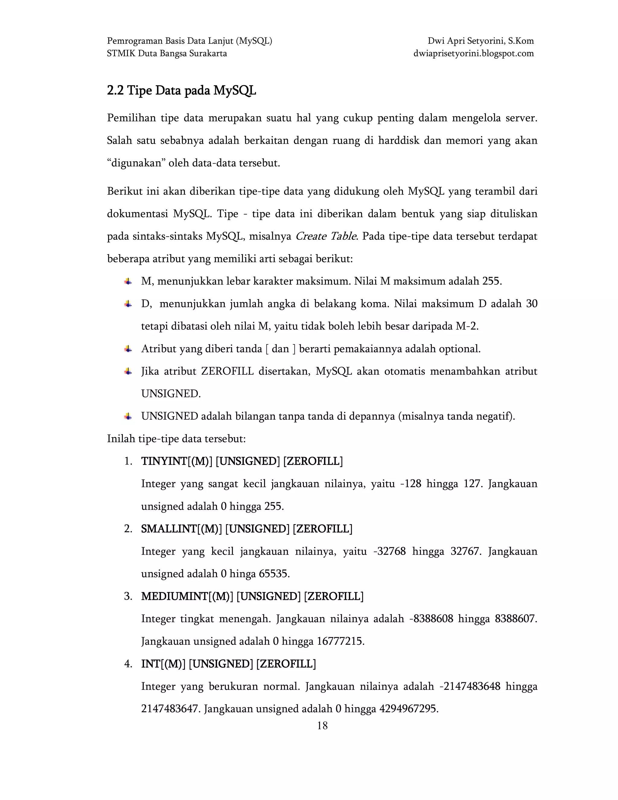 Pemrograman Basis Data Lanjut (MySQL) Dwi Apri Setyorini, S.Kom
STMIK Duta Bangsa Surakarta dwiaprisetyorini.blogspot.com
18
2.2 Tipe Data pada MySQL2.2 Tipe Data pada MySQL2.2 Tipe Data pada MySQL2.2 Tipe Data pada MySQL
Pemilihan tipe data merupakan suatu hal yang cukup penting dalam mengelola server.
Salah satu sebabnya adalah berkaitan dengan ruang di harddisk dan memori yang akan
“digunakan” oleh data-data tersebut.
Berikut ini akan diberikan tipe-tipe data yang didukung oleh MySQL yang terambil dari
dokumentasi MySQL. Tipe - tipe data ini diberikan dalam bentuk yang siap dituliskan
pada sintaks-sintaks MySQL, misalnya Create Table. Pada tipe-tipe data tersebut terdapat
beberapa atribut yang memiliki arti sebagai berikut:
M, menunjukkan lebar karakter maksimum. Nilai M maksimum adalah 255.
D, menunjukkan jumlah angka di belakang koma. Nilai maksimum D adalah 30
tetapi dibatasi oleh nilai M, yaitu tidak boleh lebih besar daripada M-2.
Atribut yang diberi tanda [ dan ] berarti pemakaiannya adalah optional.
Jika atribut ZEROFILL disertakan, MySQL akan otomatis menambahkan atribut
UNSIGNED.
UNSIGNED adalah bilangan tanpa tanda di depannya (misalnya tanda negatif).
Inilah tipe-tipe data tersebut:
1. TINYINT[(M)] [UNSIGNED] [ZEROFILL]TINYINT[(M)] [UNSIGNED] [ZEROFILL]TINYINT[(M)] [UNSIGNED] [ZEROFILL]TINYINT[(M)] [UNSIGNED] [ZEROFILL]
Integer yang sangat kecil jangkauan nilainya, yaitu -128 hingga 127. Jangkauan
unsigned adalah 0 hingga 255.
2. SMALLINT[(M)] [UNSIGNED] [ZEROFISMALLINT[(M)] [UNSIGNED] [ZEROFISMALLINT[(M)] [UNSIGNED] [ZEROFISMALLINT[(M)] [UNSIGNED] [ZEROFILL]LL]LL]LL]
Integer yang kecil jangkauan nilainya, yaitu -32768 hingga 32767. Jangkauan
unsigned adalah 0 hinga 65535.
3. MEDIUMINT[(M)] [UNSIGNED] [ZEROFILL]MEDIUMINT[(M)] [UNSIGNED] [ZEROFILL]MEDIUMINT[(M)] [UNSIGNED] [ZEROFILL]MEDIUMINT[(M)] [UNSIGNED] [ZEROFILL]
Integer tingkat menengah. Jangkauan nilainya adalah -8388608 hingga 8388607.
Jangkauan unsigned adalah 0 hingga 16777215.
4. INT[(M)] [UNSIGNED] [ZEROFILL]INT[(M)] [UNSIGNED] [ZEROFILL]INT[(M)] [UNSIGNED] [ZEROFILL]INT[(M)] [UNSIGNED] [ZEROFILL]
Integer yang berukuran normal. Jangkauan nilainya adalah -2147483648 hingga
2147483647. Jangkauan unsigned adalah 0 hingga 4294967295.
 