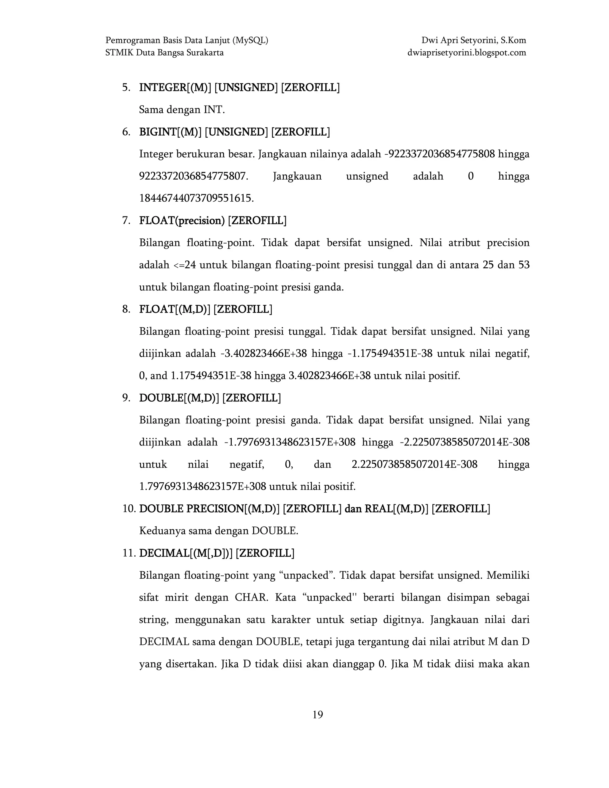 Pemrograman Basis Data Lanjut (MySQL) Dwi Apri Setyorini, S.Kom
STMIK Duta Bangsa Surakarta dwiaprisetyorini.blogspot.com
19
5. INTEGER[(M)] [UNSIGNED] [ZEROFILL]INTEGER[(M)] [UNSIGNED] [ZEROFILL]INTEGER[(M)] [UNSIGNED] [ZEROFILL]INTEGER[(M)] [UNSIGNED] [ZEROFILL]
Sama dengan INT.
6. BIGINT[(M)] [UNSIGNED]BIGINT[(M)] [UNSIGNED]BIGINT[(M)] [UNSIGNED]BIGINT[(M)] [UNSIGNED] [ZEROFILL][ZEROFILL][ZEROFILL][ZEROFILL]
Integer berukuran besar. Jangkauan nilainya adalah -9223372036854775808 hingga
9223372036854775807. Jangkauan unsigned adalah 0 hingga
18446744073709551615.
7. FLOAT(precision) [ZEROFILL]FLOAT(precision) [ZEROFILL]FLOAT(precision) [ZEROFILL]FLOAT(precision) [ZEROFILL]
Bilangan floating-point. Tidak dapat bersifat unsigned. Nilai atribut precision
adalah <=24 untuk bilangan floating-point presisi tunggal dan di antara 25 dan 53
untuk bilangan floating-point presisi ganda.
8. FLOAT[(M,D)] [ZEROFILL]FLOAT[(M,D)] [ZEROFILL]FLOAT[(M,D)] [ZEROFILL]FLOAT[(M,D)] [ZEROFILL]
Bilangan floating-point presisi tunggal. Tidak dapat bersifat unsigned. Nilai yang
diijinkan adalah -3.402823466E+38 hingga -1.175494351E-38 untuk nilai negatif,
0, and 1.175494351E-38 hingga 3.402823466E+38 untuk nilai positif.
9. DOUBLE[(M,D)] [ZEROFILL]DOUBLE[(M,D)] [ZEROFILL]DOUBLE[(M,D)] [ZEROFILL]DOUBLE[(M,D)] [ZEROFILL]
Bilangan floating-point presisi ganda. Tidak dapat bersifat unsigned. Nilai yang
diijinkan adalah -1.7976931348623157E+308 hingga -2.2250738585072014E-308
untuk nilai negatif, 0, dan 2.2250738585072014E-308 hingga
1.7976931348623157E+308 untuk nilai positif.
10. DOUBLE PRECISION[(M,D)] [ZEROFILL] dan REAL[(M,D)] [ZEROFILL]DOUBLE PRECISION[(M,D)] [ZEROFILL] dan REAL[(M,D)] [ZEROFILL]DOUBLE PRECISION[(M,D)] [ZEROFILL] dan REAL[(M,D)] [ZEROFILL]DOUBLE PRECISION[(M,D)] [ZEROFILL] dan REAL[(M,D)] [ZEROFILL]
Keduanya sama dengan DOUBLE.
11. DECIMAL[(M[,D])] [ZEROFILL]DECIMAL[(M[,D])] [ZEROFILL]DECIMAL[(M[,D])] [ZEROFILL]DECIMAL[(M[,D])] [ZEROFILL]
Bilangan floating-point yang “unpacked”. Tidak dapat bersifat unsigned. Memiliki
sifat mirit dengan CHAR. Kata “unpacked'' berarti bilangan disimpan sebagai
string, menggunakan satu karakter untuk setiap digitnya. Jangkauan nilai dari
DECIMAL sama dengan DOUBLE, tetapi juga tergantung dai nilai atribut M dan D
yang disertakan. Jika D tidak diisi akan dianggap 0. Jika M tidak diisi maka akan
 