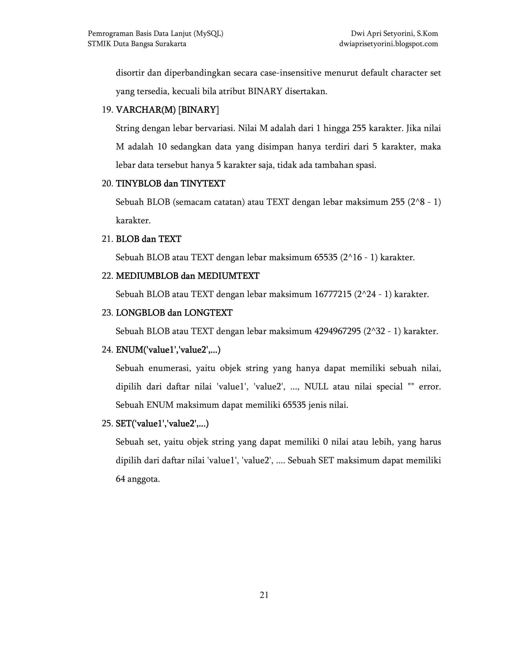 Pemrograman Basis Data Lanjut (MySQL) Dwi Apri Setyorini, S.Kom
STMIK Duta Bangsa Surakarta dwiaprisetyorini.blogspot.com
21
disortir dan diperbandingkan secara case-insensitive menurut default character set
yang tersedia, kecuali bila atribut BINARY disertakan.
19. VARCHAR(M) [BINARY]VARCHAR(M) [BINARY]VARCHAR(M) [BINARY]VARCHAR(M) [BINARY]
String dengan lebar bervariasi. Nilai M adalah dari 1 hingga 255 karakter. Jika nilai
M adalah 10 sedangkan data yang disimpan hanya terdiri dari 5 karakter, maka
lebar data tersebut hanya 5 karakter saja, tidak ada tambahan spasi.
20. TINYBLOB dan TINYTEXTTINYBLOB dan TINYTEXTTINYBLOB dan TINYTEXTTINYBLOB dan TINYTEXT
Sebuah BLOB (semacam catatan) atau TEXT dengan lebar maksimum 255 (2^8 - 1)
karakter.
21. BLOB dan TEXTBLOB dan TEXTBLOB dan TEXTBLOB dan TEXT
Sebuah BLOB atau TEXT dengan lebar maksimum 65535 (2^16 - 1) karakter.
22. MEDIUMBLOB dan MEDIUMTEXTMEDIUMBLOB dan MEDIUMTEXTMEDIUMBLOB dan MEDIUMTEXTMEDIUMBLOB dan MEDIUMTEXT
Sebuah BLOB atau TEXT dengan lebar maksimum 16777215 (2^24 - 1) karakter.
23. LONGBLOB dan LONGTEXTLONGBLOB dan LONGTEXTLONGBLOB dan LONGTEXTLONGBLOB dan LONGTEXT
Sebuah BLOB atau TEXT dengan lebar maksimum 4294967295 (2^32 - 1) karakter.
24. ENUM('value1','value2',...)ENUM('value1','value2',...)ENUM('value1','value2',...)ENUM('value1','value2',...)
Sebuah enumerasi, yaitu objek string yang hanya dapat memiliki sebuah nilai,
dipilih dari daftar nilai 'value1', 'value2', ..., NULL atau nilai special "" error.
Sebuah ENUM maksimum dapat memiliki 65535 jenis nilai.
25. SET('value1','value2',...)SET('value1','value2',...)SET('value1','value2',...)SET('value1','value2',...)
Sebuah set, yaitu objek string yang dapat memiliki 0 nilai atau lebih, yang harus
dipilih dari daftar nilai 'value1', 'value2', .... Sebuah SET maksimum dapat memiliki
64 anggota.
 
