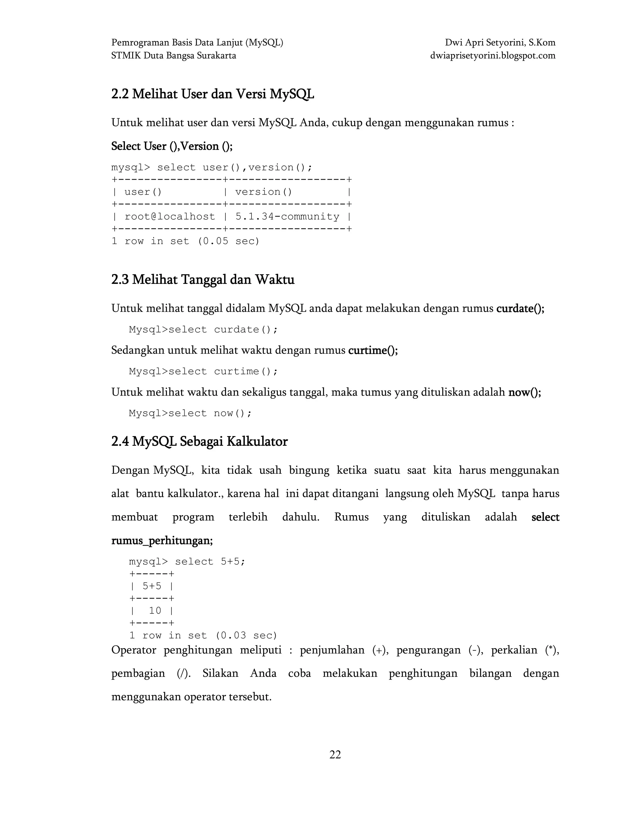 Pemrograman Basis Data Lanjut (MySQL) Dwi Apri Setyorini, S.Kom
STMIK Duta Bangsa Surakarta dwiaprisetyorini.blogspot.com
22
2.2 Melihat User dan Versi MySQL2.2 Melihat User dan Versi MySQL2.2 Melihat User dan Versi MySQL2.2 Melihat User dan Versi MySQL
Untuk melihat user dan versi MySQL Anda, cukup dengan menggunakan rumus :
Select User ()Select User ()Select User ()Select User (),Version,Version,Version,Version ()()()();;;;
mysql> select user(),version();
+----------------+------------------+
| user() | version() |
+----------------+------------------+
| root@localhost | 5.1.34-community |
+----------------+------------------+
1 row in set (0.05 sec)
2.2.2.2.3333 Melihat TanggalMelihat TanggalMelihat TanggalMelihat Tanggal dandandandan WaktuWaktuWaktuWaktu
Untuk melihat tanggal didalam MySQL anda dapat melakukan dengan rumus curdate();curdate();curdate();curdate();
Mysql>select curdate();
Sedangkan untuk melihat waktu dengan rumus curtime();curtime();curtime();curtime();
Mysql>select curtime();
Untuk melihat waktu dan sekaligus tanggal, maka tumus yang dituliskan adalah now();now();now();now();
Mysql>select now();
2.2.2.2.4444 MySQLMySQLMySQLMySQL Sebagai KalkulatorSebagai KalkulatorSebagai KalkulatorSebagai Kalkulator
Dengan MySQL, kita tidak usah bingung ketika suatu saat kita harus menggunakan
alat bantu kalkulator., karena hal ini dapat ditangani langsung oleh MySQL tanpa harus
membuat program terlebih dahulu. Rumus yang dituliskan adalah selectselectselectselect
rumus_perhitungan;rumus_perhitungan;rumus_perhitungan;rumus_perhitungan;
mysql> select 5+5;
+-----+
| 5+5 |
+-----+
| 10 |
+-----+
1 row in set (0.03 sec)
Operator penghitungan meliputi : penjumlahan (+), pengurangan (-), perkalian (*),
pembagian (/). Silakan Anda coba melakukan penghitungan bilangan dengan
menggunakan operator tersebut.
 