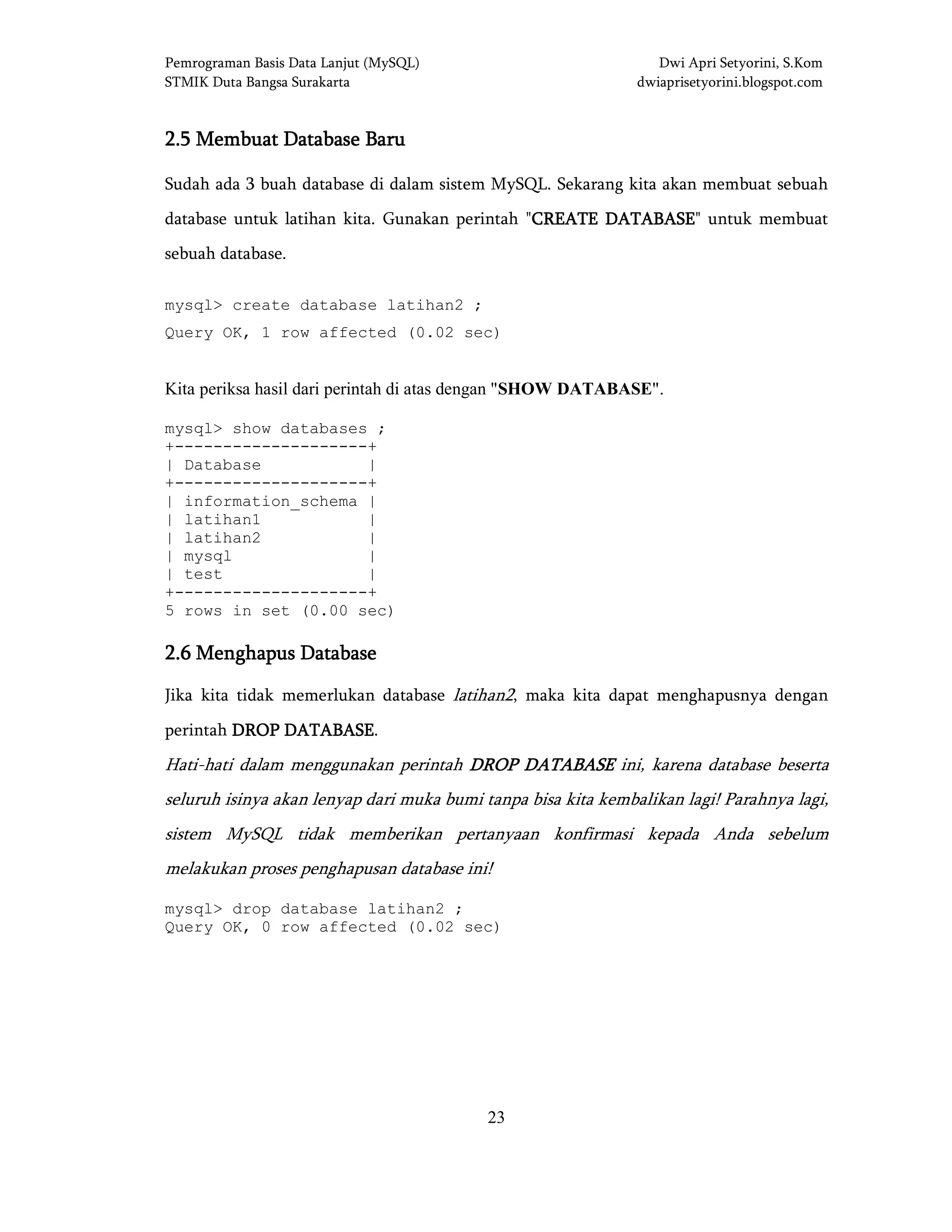Pemrograman Basis Data Lanjut (MySQL) Dwi Apri Setyorini, S.Kom
STMIK Duta Bangsa Surakarta dwiaprisetyorini.blogspot.com
23
2222....5555 Membuat Database BaruMembuat Database BaruMembuat Database BaruMembuat Database Baru
Sudah ada 3 buah database di dalam sistem MySQL. Sekarang kita akan membuat sebuah
database untuk latihan kita. Gunakan perintah "CREATE DATABASECREATE DATABASECREATE DATABASECREATE DATABASE" untuk membuat
sebuah database.
mysql> create database latihan2 ;
Query OK, 1 row affected (0.02 sec)
Kita periksa hasil dari perintah di atas dengan "SHOW DATABASE".
mysql> show databases ;
+--------------------+
| Database |
+--------------------+
| information_schema |
| latihan1 |
| latihan2 |
| mysql |
| test |
+--------------------+
5 rows in set (0.00 sec)
2222....6666 Menghapus DatabaseMenghapus DatabaseMenghapus DatabaseMenghapus Database
Jika kita tidak memerlukan database latihan2, maka kita dapat menghapusnya dengan
perintah DROP DADROP DADROP DADROP DATABASETABASETABASETABASE.
Hati-hati dalam menggunakan perintah DROP DATABASEDROP DATABASEDROP DATABASEDROP DATABASE ini, karena database beserta
seluruh isinya akan lenyap dari muka bumi tanpa bisa kita kembalikan lagi! Parahnya lagi,
sistem MySQL tidak memberikan pertanyaan konfirmasi kepada Anda sebelum
melakukan proses penghapusan database ini!
mysql> drop database latihan2 ;
Query OK, 0 row affected (0.02 sec)
 
