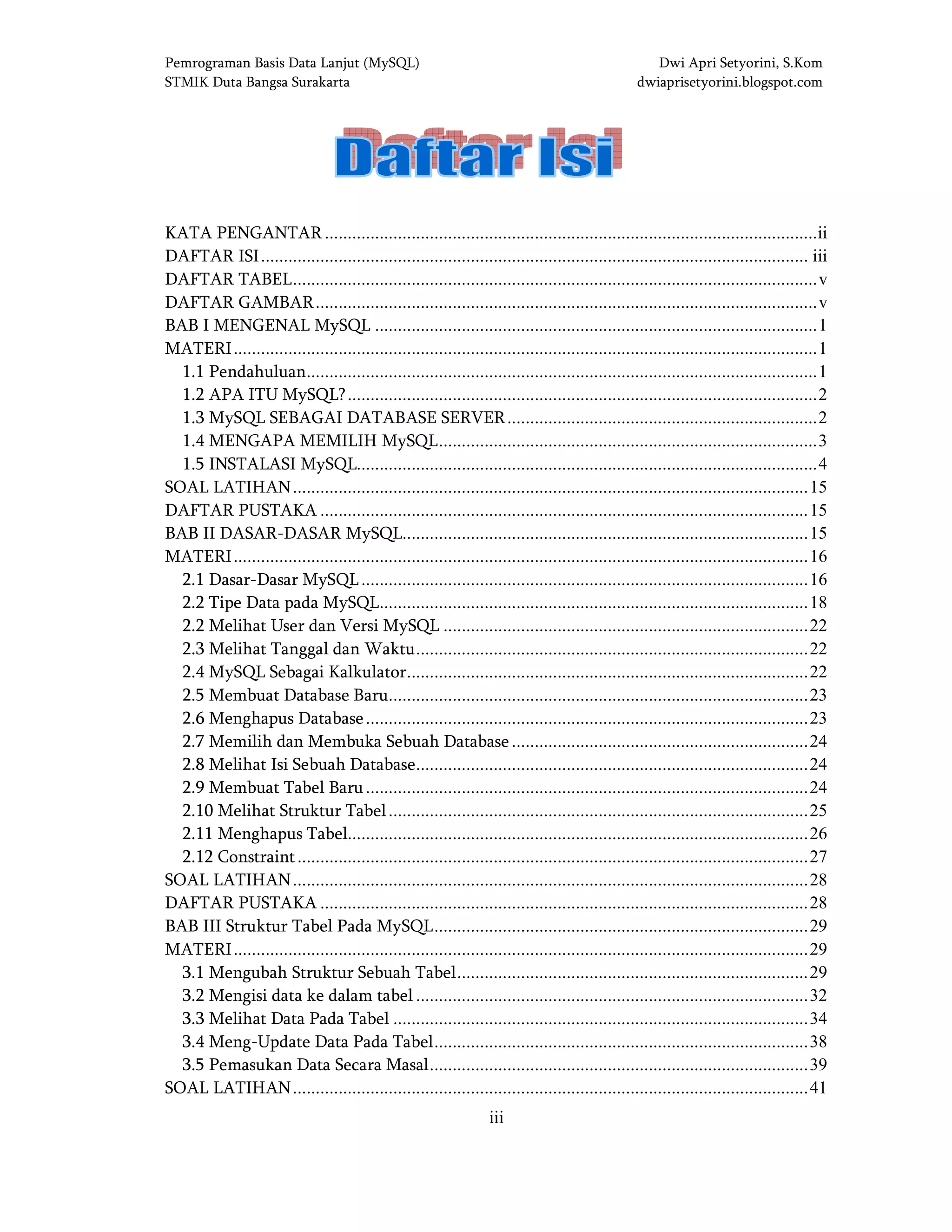 Pemrograman Basis Data Lanjut (MySQL) Dwi Apri Setyorini, S.Kom
STMIK Duta Bangsa Surakarta dwiaprisetyorini.blogspot.com
iii
DAFTAR ISIDAFTAR ISIDAFTAR ISIDAFTAR ISI
KATA PENGANTAR ............................................................................................................ii
DAFTAR ISI........................................................................................................................ iii
DAFTAR TABEL...................................................................................................................v
DAFTAR GAMBAR..............................................................................................................v
BAB I MENGENAL MySQL .................................................................................................1
MATERI................................................................................................................................1
1.1 Pendahuluan................................................................................................................1
1.2 APA ITU MySQL?.......................................................................................................2
1.3 MySQL SEBAGAI DATABASE SERVER....................................................................2
1.4 MENGAPA MEMILIH MySQL...................................................................................3
1.5 INSTALASI MySQL.....................................................................................................4
SOAL LATIHAN.................................................................................................................15
DAFTAR PUSTAKA ...........................................................................................................15
BAB II DASAR-DASAR MySQL.........................................................................................15
MATERI..............................................................................................................................16
2.1 Dasar-Dasar MySQL..................................................................................................16
2.2 Tipe Data pada MySQL..............................................................................................18
2.2 Melihat User dan Versi MySQL ................................................................................22
2.3 Melihat Tanggal dan Waktu......................................................................................22
2.4 MySQL Sebagai Kalkulator........................................................................................22
2.5 Membuat Database Baru............................................................................................23
2.6 Menghapus Database.................................................................................................23
2.7 Memilih dan Membuka Sebuah Database.................................................................24
2.8 Melihat Isi Sebuah Database......................................................................................24
2.9 Membuat Tabel Baru.................................................................................................24
2.10 Melihat Struktur Tabel............................................................................................25
2.11 Menghapus Tabel.....................................................................................................26
2.12 Constraint................................................................................................................27
SOAL LATIHAN.................................................................................................................28
DAFTAR PUSTAKA ...........................................................................................................28
BAB III Struktur Tabel Pada MySQL..................................................................................29
MATERI..............................................................................................................................29
3.1 Mengubah Struktur Sebuah Tabel.............................................................................29
3.2 Mengisi data ke dalam tabel ......................................................................................32
3.3 Melihat Data Pada Tabel ...........................................................................................34
3.4 Meng-Update Data Pada Tabel..................................................................................38
3.5 Pemasukan Data Secara Masal...................................................................................39
SOAL LATIHAN.................................................................................................................41
 
