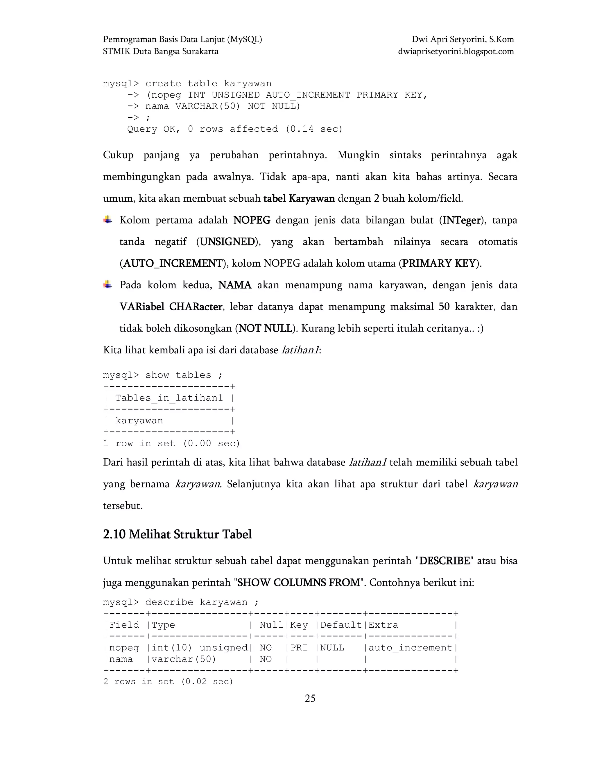 Pemrograman Basis Data Lanjut (MySQL) Dwi Apri Setyorini, S.Kom
STMIK Duta Bangsa Surakarta dwiaprisetyorini.blogspot.com
25
mysql> create table karyawan
-> (nopeg INT UNSIGNED AUTO_INCREMENT PRIMARY KEY,
-> nama VARCHAR(50) NOT NULL)
-> ;
Query OK, 0 rows affected (0.14 sec)
Cukup panjang ya perubahan perintahnya. Mungkin sintaks perintahnya agak
membingungkan pada awalnya. Tidak apa-apa, nanti akan kita bahas artinya. Secara
umum, kita akan membuat sebuah tabel Karyawtabel Karyawtabel Karyawtabel Karyawanananan dengan 2 buah kolom/field.
Kolom pertama adalah NOPEGNOPEGNOPEGNOPEG dengan jenis data bilangan bulat (INTegerINTegerINTegerINTeger), tanpa
tanda negatif (UNSIGNEDUNSIGNEDUNSIGNEDUNSIGNED), yang akan bertambah nilainya secara otomatis
(AUTO_INCREMENTAUTO_INCREMENTAUTO_INCREMENTAUTO_INCREMENT), kolom NOPEG adalah kolom utama (PRIMARY KEYPRIMARY KEYPRIMARY KEYPRIMARY KEY).
Pada kolom kedua, NAMANAMANAMANAMA akan menampung nama karyawan, dengan jenis data
VARiabel CHARacterVARiabel CHARacterVARiabel CHARacterVARiabel CHARacter, lebar datanya dapat menampung maksimal 50 karakter, dan
tidak boleh dikosongkan (NOT NULLNOT NULLNOT NULLNOT NULL). Kurang lebih seperti itulah ceritanya.. :)
Kita lihat kembali apa isi dari database latihan1:
mysql> show tables ;
+--------------------+
| Tables_in_latihan1 |
+--------------------+
| karyawan |
+--------------------+
1 row in set (0.00 sec)
Dari hasil perintah di atas, kita lihat bahwa database latihan1 telah memiliki sebuah tabel
yang bernama karyawan. Selanjutnya kita akan lihat apa struktur dari tabel karyawan
tersebut.
2.102.102.102.10 MelihatMelihatMelihatMelihat Struktur TabelStruktur TabelStruktur TabelStruktur Tabel
Untuk melihat struktur sebuah tabel dapat menggunakan perintah "DESCRIBEDESCRIBEDESCRIBEDESCRIBE" atau bisa
juga menggunakan perintah "SHOW COLUMNS FROMSHOW COLUMNS FROMSHOW COLUMNS FROMSHOW COLUMNS FROM". Contohnya berikut ini:
mysql> describe karyawan ;
+------+----------------+-----+----+-------+--------------+
|Field |Type | Null|Key |Default|Extra |
+------+----------------+-----+----+-------+--------------+
|nopeg |int(10) unsigned| NO |PRI |NULL |auto_increment|
|nama |varchar(50) | NO | | | |
+------+----------------+-----+----+-------+--------------+
2 rows in set (0.02 sec)
 