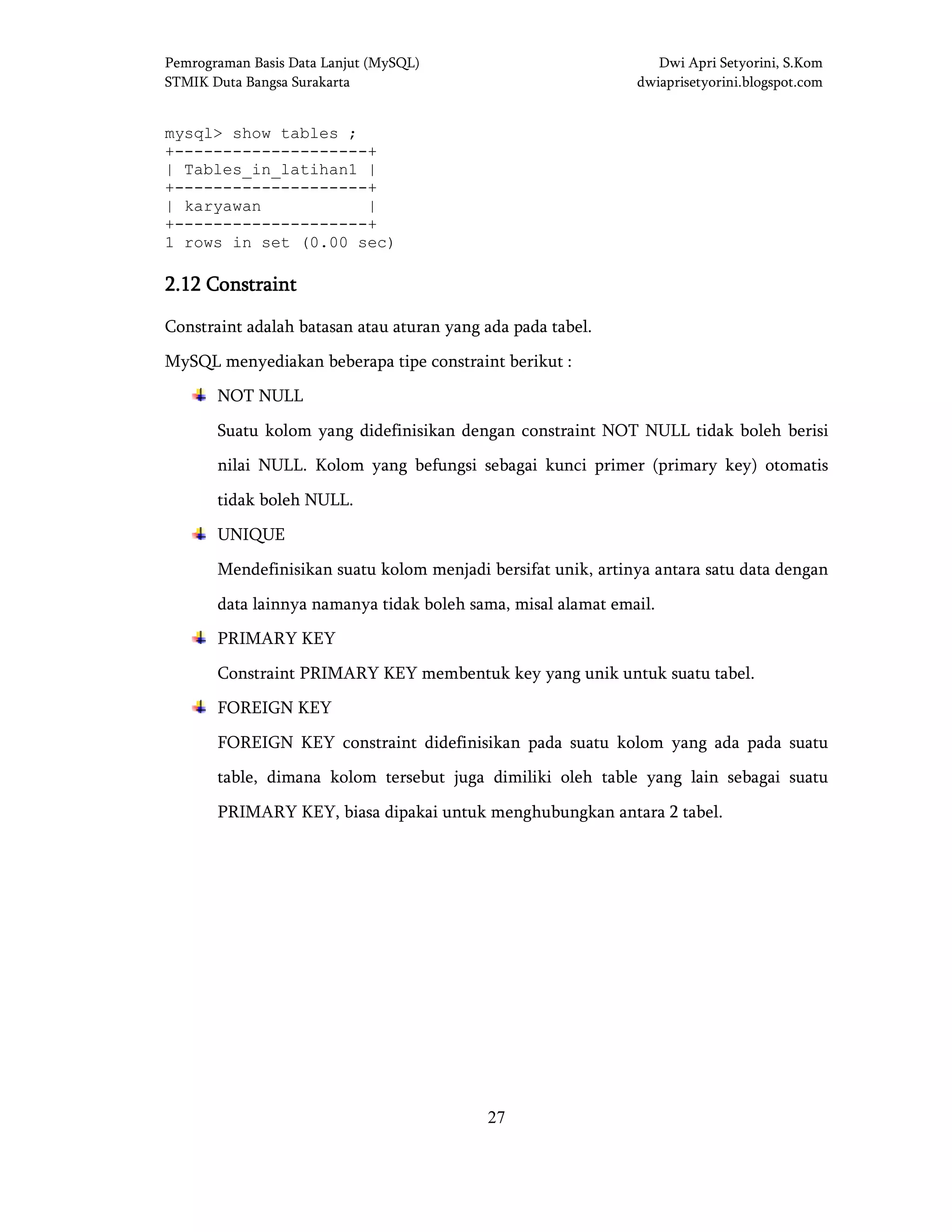 Pemrograman Basis Data Lanjut (MySQL) Dwi Apri Setyorini, S.Kom
STMIK Duta Bangsa Surakarta dwiaprisetyorini.blogspot.com
27
mysql> show tables ;
+--------------------+
| Tables_in_latihan1 |
+--------------------+
| karyawan |
+--------------------+
1 rows in set (0.00 sec)
2.122.122.122.12 ConstraintConstraintConstraintConstraint
Constraint adalah batasan atau aturan yang ada pada tabel.
MySQL menyediakan beberapa tipe constraint berikut :
NOT NULL
Suatu kolom yang didefinisikan dengan constraint NOT NULL tidak boleh berisi
nilai NULL. Kolom yang befungsi sebagai kunci primer (primary key) otomatis
tidak boleh NULL.
UNIQUE
Mendefinisikan suatu kolom menjadi bersifat unik, artinya antara satu data dengan
data lainnya namanya tidak boleh sama, misal alamat email.
PRIMARY KEY
Constraint PRIMARY KEY membentuk key yang unik untuk suatu tabel.
FOREIGN KEY
FOREIGN KEY constraint didefinisikan pada suatu kolom yang ada pada suatu
table, dimana kolom tersebut juga dimiliki oleh table yang lain sebagai suatu
PRIMARY KEY, biasa dipakai untuk menghubungkan antara 2 tabel.
 