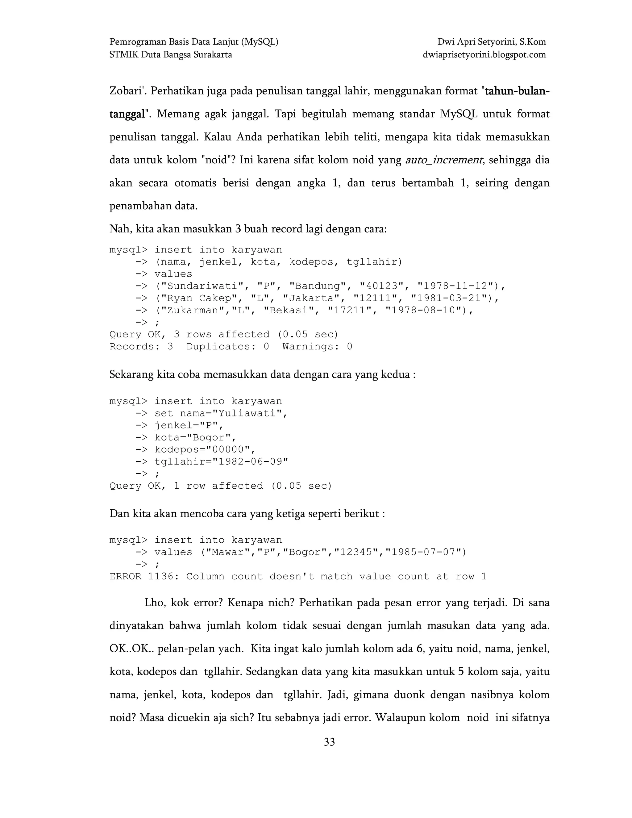 Pemrograman Basis Data Lanjut (MySQL) Dwi Apri Setyorini, S.Kom
STMIK Duta Bangsa Surakarta dwiaprisetyorini.blogspot.com
33
Zobari'. Perhatikan juga pada penulisan tanggal lahir, menggunakan format "tahuntahuntahuntahun----bulanbulanbulanbulan----
tanggaltanggaltanggaltanggal". Memang agak janggal. Tapi begitulah memang standar MySQL untuk format
penulisan tanggal. Kalau Anda perhatikan lebih teliti, mengapa kita tidak memasukkan
data untuk kolom "noid"? Ini karena sifat kolom noid yang auto_increment, sehingga dia
akan secara otomatis berisi dengan angka 1, dan terus bertambah 1, seiring dengan
penambahan data.
Nah, kita akan masukkan 3 buah record lagi dengan cara:
mysql> insert into karyawan
-> (nama, jenkel, kota, kodepos, tgllahir)
-> values
-> ("Sundariwati", "P", "Bandung", "40123", "1978-11-12"),
-> ("Ryan Cakep", "L", "Jakarta", "12111", "1981-03-21"),
-> ("Zukarman","L", "Bekasi", "17211", "1978-08-10"),
-> ;
Query OK, 3 rows affected (0.05 sec)
Records: 3 Duplicates: 0 Warnings: 0
Sekarang kita coba memasukkan data dengan cara yang kedua :
mysql> insert into karyawan
-> set nama="Yuliawati",
-> jenkel="P",
-> kota="Bogor",
-> kodepos="00000",
-> tgllahir="1982-06-09"
-> ;
Query OK, 1 row affected (0.05 sec)
Dan kita akan mencoba cara yang ketiga seperti berikut :
mysql> insert into karyawan
-> values ("Mawar","P","Bogor","12345","1985-07-07")
-> ;
ERROR 1136: Column count doesn't match value count at row 1
Lho, kok error? Kenapa nich? Perhatikan pada pesan error yang terjadi. Di sana
dinyatakan bahwa jumlah kolom tidak sesuai dengan jumlah masukan data yang ada.
OK..OK.. pelan-pelan yach. Kita ingat kalo jumlah kolom ada 6, yaitu noid, nama, jenkel,
kota, kodepos dan tgllahir. Sedangkan data yang kita masukkan untuk 5 kolom saja, yaitu
nama, jenkel, kota, kodepos dan tgllahir. Jadi, gimana duonk dengan nasibnya kolom
noid? Masa dicuekin aja sich? Itu sebabnya jadi error. Walaupun kolom noid ini sifatnya
 