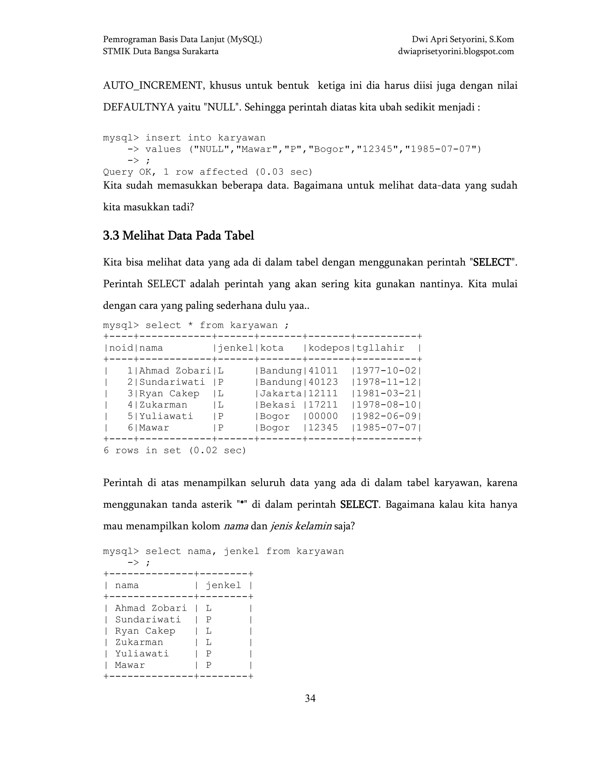 Pemrograman Basis Data Lanjut (MySQL) Dwi Apri Setyorini, S.Kom
STMIK Duta Bangsa Surakarta dwiaprisetyorini.blogspot.com
34
AUTO_INCREMENT, khusus untuk bentuk ketiga ini dia harus diisi juga dengan nilai
DEFAULTNYA yaitu "NULL". Sehingga perintah diatas kita ubah sedikit menjadi :
mysql> insert into karyawan
-> values ("NULL","Mawar","P","Bogor","12345","1985-07-07")
-> ;
Query OK, 1 row affected (0.03 sec)
Kita sudah memasukkan beberapa data. Bagaimana untuk melihat data-data yang sudah
kita masukkan tadi?
3.33.33.33.3 MelihatMelihatMelihatMelihat Data Pada TabelData Pada TabelData Pada TabelData Pada Tabel
Kita bisa melihat data yang ada di dalam tabel dengan menggunakan perintah "SELECTSELECTSELECTSELECT".
Perintah SELECT adalah perintah yang akan sering kita gunakan nantinya. Kita mulai
dengan cara yang paling sederhana dulu yaa..
mysql> select * from karyawan ;
+----+------------+------+-------+-------+----------+
|noid|nama |jenkel|kota |kodepos|tgllahir |
+----+------------+------+-------+-------+----------+
| 1|Ahmad Zobari|L |Bandung|41011 |1977-10-02|
| 2|Sundariwati |P |Bandung|40123 |1978-11-12|
| 3|Ryan Cakep |L |Jakarta|12111 |1981-03-21|
| 4|Zukarman |L |Bekasi |17211 |1978-08-10|
| 5|Yuliawati |P |Bogor |00000 |1982-06-09|
| 6|Mawar |P |Bogor |12345 |1985-07-07|
+----+------------+------+-------+-------+----------+
6 rows in set (0.02 sec)
Perintah di atas menampilkan seluruh data yang ada di dalam tabel karyawan, karena
menggunakan tanda asterik "****" di dalam perintah SELECTSELECTSELECTSELECT. Bagaimana kalau kita hanya
mau menampilkan kolom nama dan jenis kelamin saja?
mysql> select nama, jenkel from karyawan
-> ;
+--------------+--------+
| nama | jenkel |
+--------------+--------+
| Ahmad Zobari | L |
| Sundariwati | P |
| Ryan Cakep | L |
| Zukarman | L |
| Yuliawati | P |
| Mawar | P |
+--------------+--------+
 