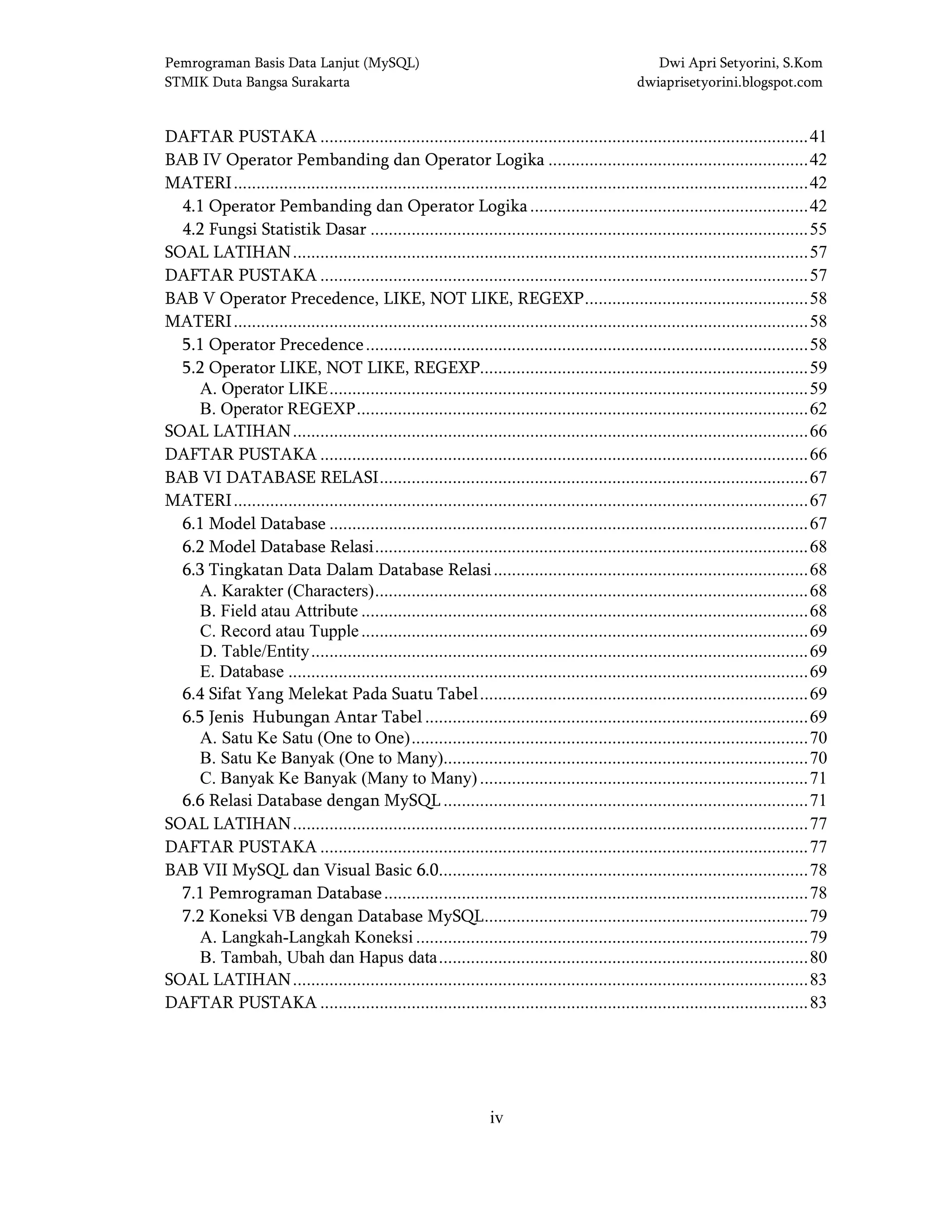 Pemrograman Basis Data Lanjut (MySQL) Dwi Apri Setyorini, S.Kom
STMIK Duta Bangsa Surakarta dwiaprisetyorini.blogspot.com
iv
DAFTAR PUSTAKA ...........................................................................................................41
BAB IV Operator Pembanding dan Operator Logika .........................................................42
MATERI..............................................................................................................................42
4.1 Operator Pembanding dan Operator Logika.............................................................42
4.2 Fungsi Statistik Dasar ................................................................................................55
SOAL LATIHAN.................................................................................................................57
DAFTAR PUSTAKA ...........................................................................................................57
BAB V Operator Precedence, LIKE, NOT LIKE, REGEXP.................................................58
MATERI..............................................................................................................................58
5.1 Operator Precedence.................................................................................................58
5.2 Operator LIKE, NOT LIKE, REGEXP........................................................................59
A. Operator LIKE.........................................................................................................59
B. Operator REGEXP...................................................................................................62
SOAL LATIHAN.................................................................................................................66
DAFTAR PUSTAKA ...........................................................................................................66
BAB VI DATABASE RELASI..............................................................................................67
MATERI..............................................................................................................................67
6.1 Model Database .........................................................................................................67
6.2 Model Database Relasi...............................................................................................68
6.3 Tingkatan Data Dalam Database Relasi.....................................................................68
A. Karakter (Characters)...............................................................................................68
B. Field atau Attribute ..................................................................................................68
C. Record atau Tupple..................................................................................................69
D. Table/Entity.............................................................................................................69
E. Database ..................................................................................................................69
6.4 Sifat Yang Melekat Pada Suatu Tabel........................................................................69
6.5 Jenis Hubungan Antar Tabel ....................................................................................69
A. Satu Ke Satu (One to One).......................................................................................70
B. Satu Ke Banyak (One to Many)................................................................................70
C. Banyak Ke Banyak (Many to Many)........................................................................71
6.6 Relasi Database dengan MySQL ................................................................................71
SOAL LATIHAN.................................................................................................................77
DAFTAR PUSTAKA ...........................................................................................................77
BAB VII MySQL dan Visual Basic 6.0.................................................................................78
7.1 Pemrograman Database.............................................................................................78
7.2 Koneksi VB dengan Database MySQL.......................................................................79
A. Langkah-Langkah Koneksi ......................................................................................79
B. Tambah, Ubah dan Hapus data.................................................................................80
SOAL LATIHAN.................................................................................................................83
DAFTAR PUSTAKA ...........................................................................................................83
 