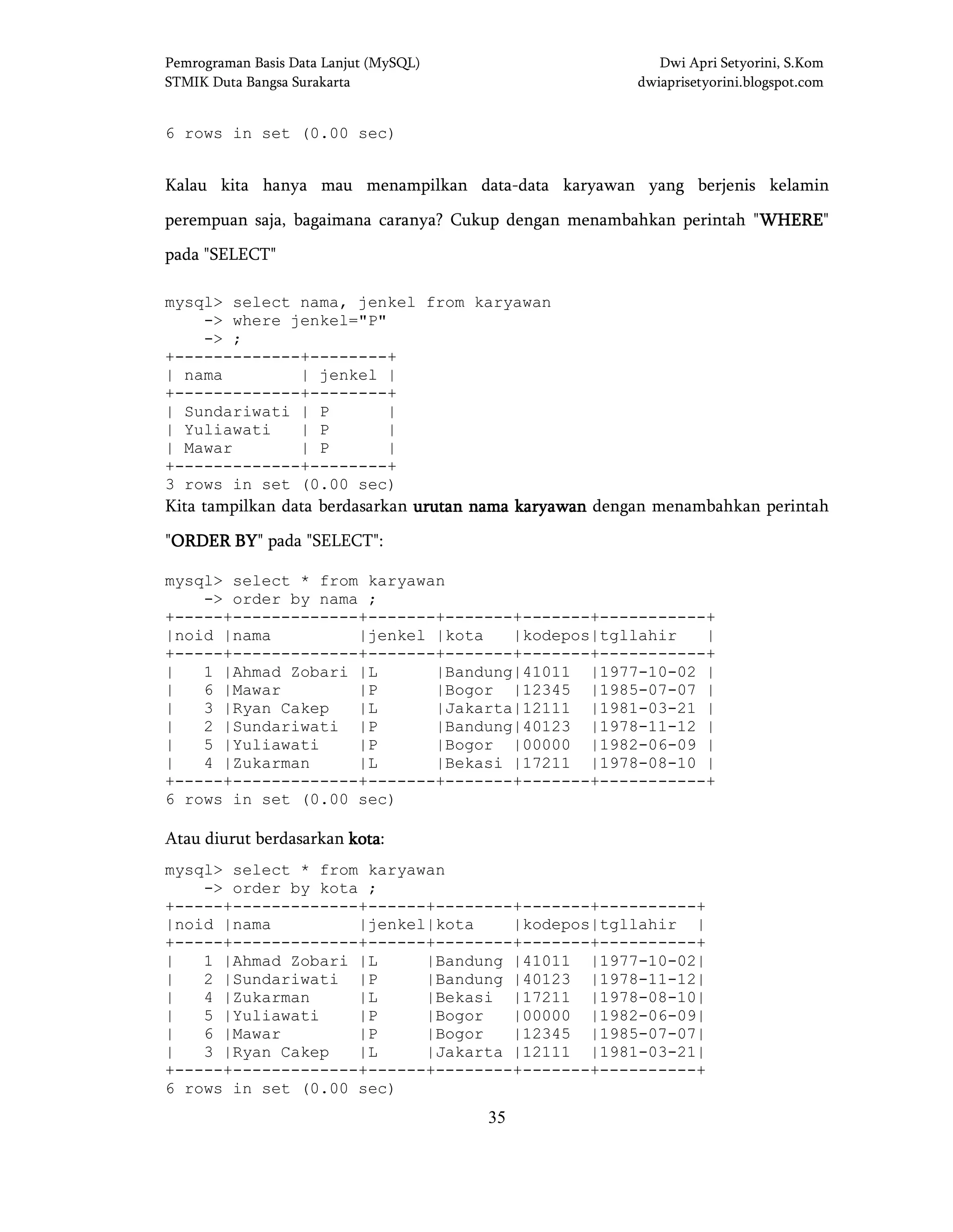Pemrograman Basis Data Lanjut (MySQL) Dwi Apri Setyorini, S.Kom
STMIK Duta Bangsa Surakarta dwiaprisetyorini.blogspot.com
35
6 rows in set (0.00 sec)
Kalau kita hanya mau menampilkan data-data karyawan yang berjenis kelamin
perempuan saja, bagaimana caranya? Cukup dengan menambahkan perintah "WHEREWHEREWHEREWHERE"
pada "SELECT"
mysql> select nama, jenkel from karyawan
-> where jenkel="P"
-> ;
+-------------+--------+
| nama | jenkel |
+-------------+--------+
| Sundariwati | P |
| Yuliawati | P |
| Mawar | P |
+-------------+--------+
3 rows in set (0.00 sec)
Kita tampilkan data berdasarkan urutan nama karyawanurutan nama karyawanurutan nama karyawanurutan nama karyawan dengan menambahkan perintah
"ORDER BYORDER BYORDER BYORDER BY" pada "SELECT":
mysql> select * from karyawan
-> order by nama ;
+-----+-------------+-------+-------+-------+-----------+
|noid |nama |jenkel |kota |kodepos|tgllahir |
+-----+-------------+-------+-------+-------+-----------+
| 1 |Ahmad Zobari |L |Bandung|41011 |1977-10-02 |
| 6 |Mawar |P |Bogor |12345 |1985-07-07 |
| 3 |Ryan Cakep |L |Jakarta|12111 |1981-03-21 |
| 2 |Sundariwati |P |Bandung|40123 |1978-11-12 |
| 5 |Yuliawati |P |Bogor |00000 |1982-06-09 |
| 4 |Zukarman |L |Bekasi |17211 |1978-08-10 |
+-----+-------------+-------+-------+-------+-----------+
6 rows in set (0.00 sec)
Atau diurut berdasarkan kotakotakotakota:
mysql> select * from karyawan
-> order by kota ;
+-----+-------------+------+--------+-------+----------+
|noid |nama |jenkel|kota |kodepos|tgllahir |
+-----+-------------+------+--------+-------+----------+
| 1 |Ahmad Zobari |L |Bandung |41011 |1977-10-02|
| 2 |Sundariwati |P |Bandung |40123 |1978-11-12|
| 4 |Zukarman |L |Bekasi |17211 |1978-08-10|
| 5 |Yuliawati |P |Bogor |00000 |1982-06-09|
| 6 |Mawar |P |Bogor |12345 |1985-07-07|
| 3 |Ryan Cakep |L |Jakarta |12111 |1981-03-21|
+-----+-------------+------+--------+-------+----------+
6 rows in set (0.00 sec)
 
