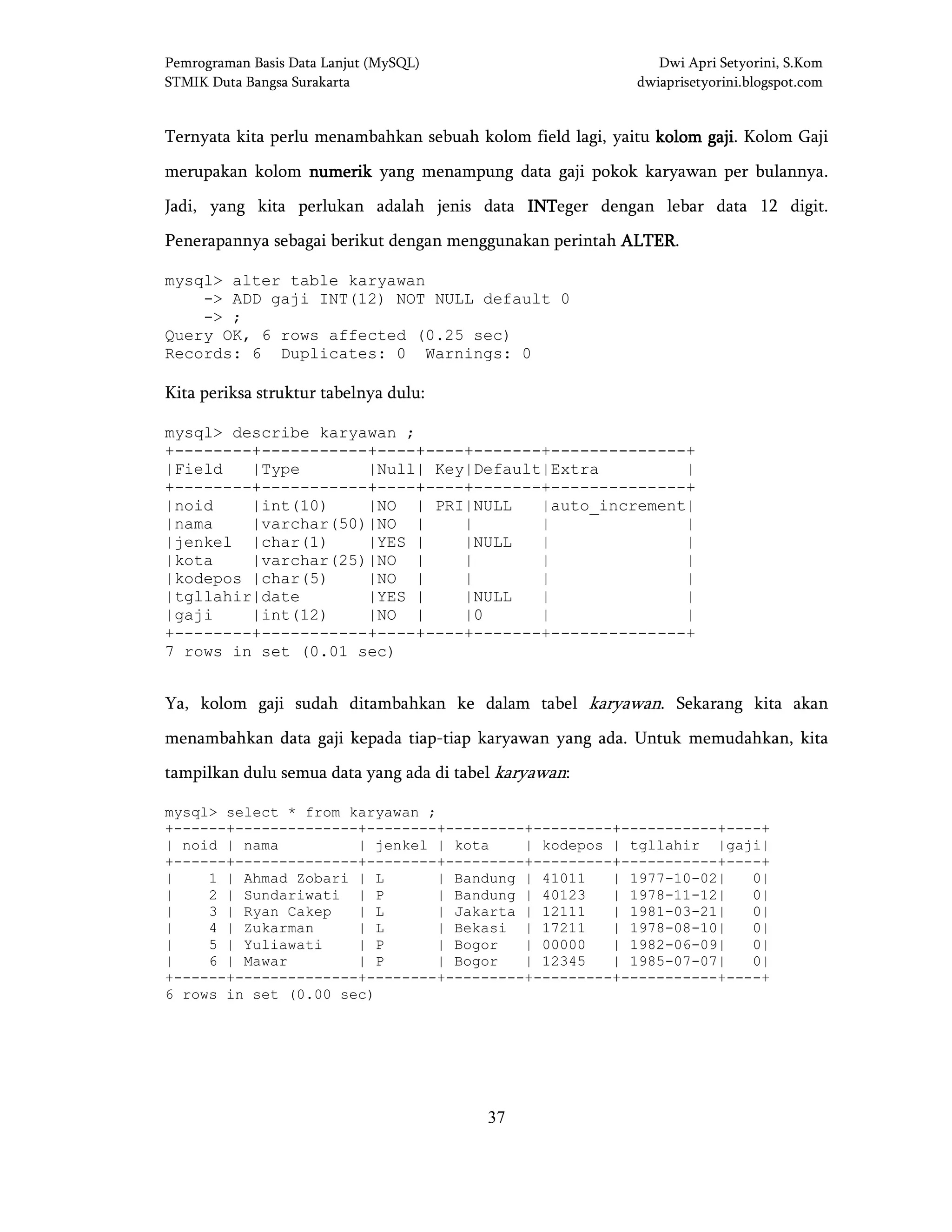 Pemrograman Basis Data Lanjut (MySQL) Dwi Apri Setyorini, S.Kom
STMIK Duta Bangsa Surakarta dwiaprisetyorini.blogspot.com
37
Ternyata kita perlu menambahkan sebuah kolom field lagi, yaitu kolom gajikolom gajikolom gajikolom gaji. Kolom Gaji
merupakan kolom numeriknumeriknumeriknumerik yang menampung data gaji pokok karyawan per bulannya.
Jadi, yang kita perlukan adalah jenis data INTINTINTINTeger dengan lebar data 12 digit.
Penerapannya sebagai berikut dengan menggunakan perintah ALTERALTERALTERALTER.
mysql> alter table karyawan
-> ADD gaji INT(12) NOT NULL default 0
-> ;
Query OK, 6 rows affected (0.25 sec)
Records: 6 Duplicates: 0 Warnings: 0
Kita periksa struktur tabelnya dulu:
mysql> describe karyawan ;
+--------+-----------+----+----+-------+--------------+
|Field |Type |Null| Key|Default|Extra |
+--------+-----------+----+----+-------+--------------+
|noid |int(10) |NO | PRI|NULL |auto_increment|
|nama |varchar(50)|NO | | | |
|jenkel |char(1) |YES | |NULL | |
|kota |varchar(25)|NO | | | |
|kodepos |char(5) |NO | | | |
|tgllahir|date |YES | |NULL | |
|gaji |int(12) |NO | |0 | |
+--------+-----------+----+----+-------+--------------+
7 rows in set (0.01 sec)
Ya, kolom gaji sudah ditambahkan ke dalam tabel karyawan. Sekarang kita akan
menambahkan data gaji kepada tiap-tiap karyawan yang ada. Untuk memudahkan, kita
tampilkan dulu semua data yang ada di tabel karyawan:
mysql> select * from karyawan ;
+------+--------------+--------+---------+---------+-----------+----+
| noid | nama | jenkel | kota | kodepos | tgllahir |gaji|
+------+--------------+--------+---------+---------+-----------+----+
| 1 | Ahmad Zobari | L | Bandung | 41011 | 1977-10-02| 0|
| 2 | Sundariwati | P | Bandung | 40123 | 1978-11-12| 0|
| 3 | Ryan Cakep | L | Jakarta | 12111 | 1981-03-21| 0|
| 4 | Zukarman | L | Bekasi | 17211 | 1978-08-10| 0|
| 5 | Yuliawati | P | Bogor | 00000 | 1982-06-09| 0|
| 6 | Mawar | P | Bogor | 12345 | 1985-07-07| 0|
+------+--------------+--------+---------+---------+-----------+----+
6 rows in set (0.00 sec)
 